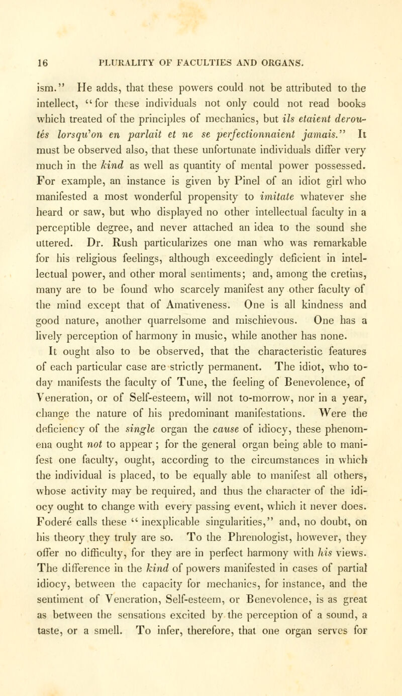 ism. He adds, that these powers could not be attributed to the intellect, for these individuals not only could not read books which treated of the principles of mechanics, but Us etaient derou- tes lorsqu'on en parlait et ne se perfectionnaient jamais. It must be observed also, that these unfortunate individuals differ very much in the kind as well as quantity of mental power possessed. For example, an instance is given by Pinel of an idiot girl who manifested a most wonderful propensity to imitate whatever she heard or saw, but who displayed no other intellectual faculty in a perceptible degree, and never attached an idea to the sound she uttered. Dr. Rush particularizes one man who was remarkable for his religious feelings, although exceedingly deficient in intel- lectual power, and other moral sentiments; and, among the cretins, many are to be found who scarcely manifest any other faculty of the mind except that of Amativeness. One is all kindness and good nature, another quarrelsome and mischievous. One has a lively perception of harmony in music, while another has none. It ought also to be observed, that the characteristic features of each particular case are strictly permanent. The idiot, who to- day manifests the faculty of Tune, the feeling of Benevolence, of Veneration, or of Self-esteem, will not to-morrow, nor in a year, change the nature of his predominant manifestations. Were the deficiency of the single organ the cause of idiocy, these phenom- ena ought not to appear ; for the general organ being able to mani- fest one faculty, ought, according to the circumstances in which the individual is placed, to be equally able to manifest all others, whose activity may be required, and thus the character of the idi- ocy ought to change with every passing event, which it never does. Fodere calls these  inexplicable singularities, and, no doubt, on his theory they truly are so. To the Phrenologist, however, they offer no difficulty, for they are in perfect harmony with his views. The difference in the kind of powers manifested in cases of partial idiocy, between the capacity for mechanics, for instance, and the sentiment of Veneration, Self-esteem, or Benevolence, is as great as between the sensations excited by the perception of a sound, a taste, or a smell. To infer, therefore, that one organ serves for