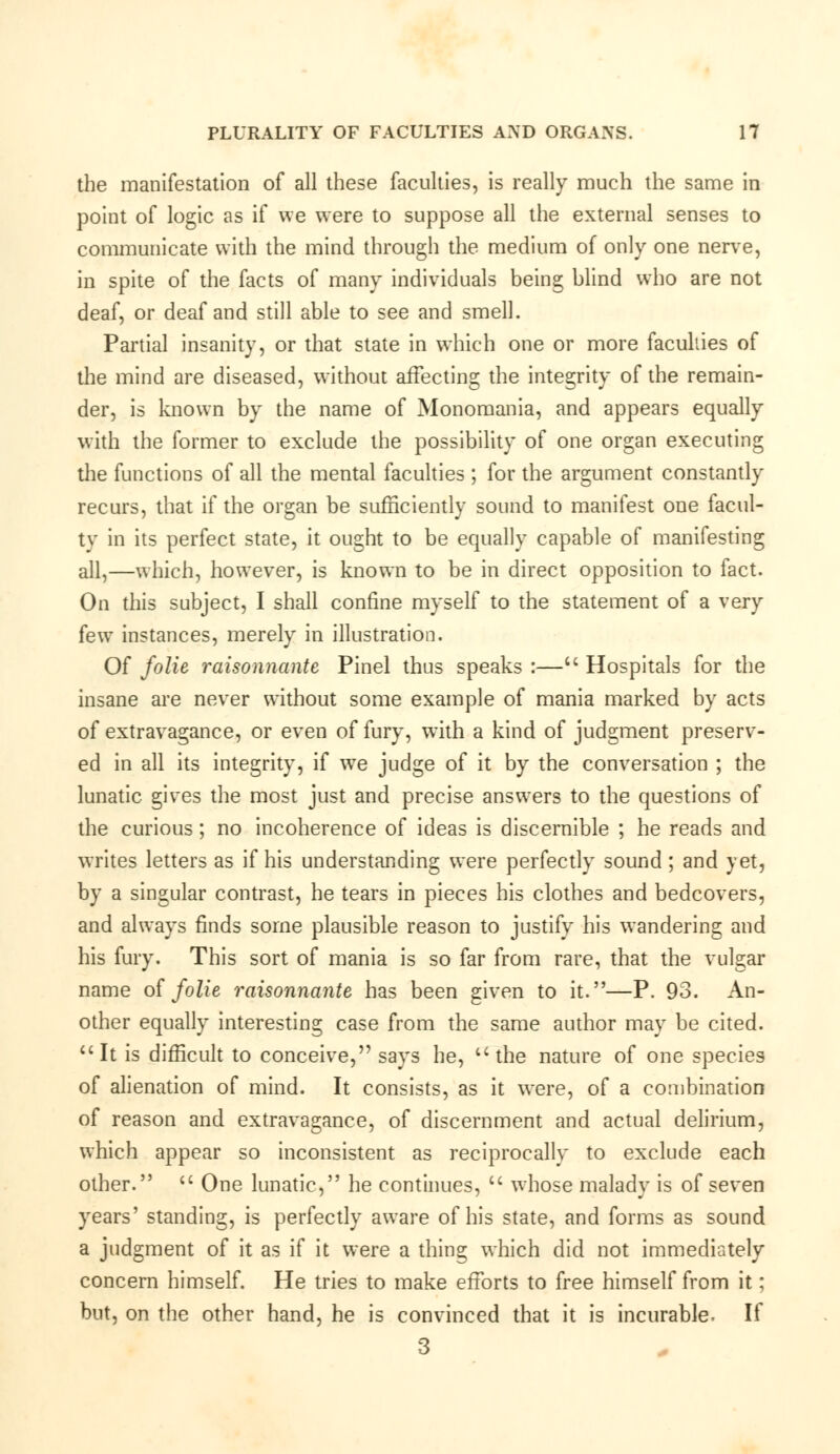 the manifestation of all these faculties, is really much the same in point of logic as if we were to suppose all the external senses to communicate with the mind through the medium of only one nerve, in spite of the facts of many individuals being blind who are not deaf, or deaf and still able to see and smell. Partial insanity, or that state in which one or more faculties of the mind are diseased, without affecting the integrity of the remain- der, is known by the name of Monomania, and appears equally with the former to exclude the possibility of one organ executing the functions of all the mental faculties ; for the argument constantly recurs, that if the organ be sufficiently sound to manifest one facul- ty in its perfect state, it ought to be equally capable of manifesting all,—which, however, is known to be in direct opposition to fact. On this subject, I shall confine myself to the statement of a very few instances, merely in illustration. Of folie raisonnante Pinel thus speaks :— Hospitals for the insane are never without some example of mania marked by acts of extravagance, or even of fury, with a kind of judgment preserv- ed in all its integrity, if we judge of it by the conversation ; the lunatic gives the most just and precise answers to the questions of the curious; no incoherence of ideas is discernible ; he reads and writes letters as if his understanding were perfectly sound; and yet, by a singular contrast, he tears in pieces his clothes and bedcovers, and always finds some plausible reason to justify his wandering and his fury. This sort of mania is so far from rare, that the vulgar name of folie raisonnante has been given to it.—P. 93. An- other equally interesting case from the same author may be cited. It is difficult to conceive, says he, the nature of one species of alienation of mind. It consists, as it were, of a combination of reason and extravagance, of discernment and actual delirium, which appear so inconsistent as reciprocally to exclude each other.  One lunatic, he continues,  whose malady is of seven years' standing, is perfectly aware of his state, and forms as sound a judgment of it as if it were a thing which did not immediately concern himself. He tries to make efforts to free himself from it; but, on the other hand, he is convinced that it is incurable. If 3