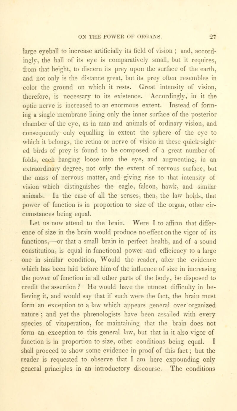 larse eyeball to increase artificially its field of vision ; and, accord- in gly, the ball of its eye is comparatively small, but it requires, from that height, to discern its prey upon the surface of the earth, and not only is the distance great, but its prey often resembles in color the ground on which it rests. Great intensity of vision, therefore, is necessary to its existence. Accordingly, in it the optic nerve is increased to an enormous extent. Instead of form- ing a single membrane lining only the inner surface of the posterior chamber of the eye, as in man and animals of ordinary vision, and consequently only equalling in extent the sphere of the eye to which it belongs, the retina or nerve of vision in these quick-sight- ed birds of prey is found to be composed of a great number of folds, each hanging loose into the eye, and augmenting, in an extraordinary degree, not only the extent of nervous surface, but the mass of nervous matter, and giving rise to that intensity of vision which distinguishes the eagle, falcon, hawk, and similar animals. In the case of all the senses, then, th-e law holds, that power of function is in proportion to size of the organ, other cir- cumstances being equal. Let us now attend to the brain. Were I to affirm that differ- ence of size in the brain would produce noeffectonthe vigor of its functions,—or that a small brain in perfect health, and of a sound constitution, is equal in functional power and efficiency to a large one in similar condition, Would the reader, after the evidence which has been laid before him of the influence of size in increasing the power of function in all other parts of the body, be disposed to credit the assertion ? He would have the utmost difficulty in be- lieving it, and would say that if such were the fact, the brain must form an exception to a law which appears general over organized nature ; and yet the phrenologists have been assailed with every species of vituperation, for maintaining that the brain does not form an exception to this general law, but that in it also vigor of function is in proportion to size, other conditions being equal. I shall proceed to show some evidence in proof of this fact; but the reader is requested to observe that I am here expounding only general principles in an introductory discourse. The conditions
