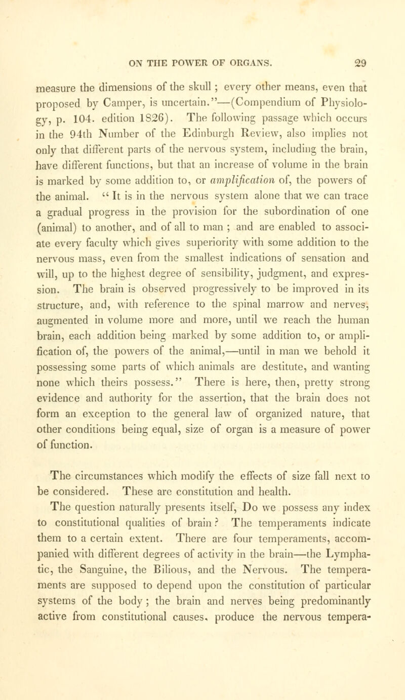 measure the dimensions of the skull ; every other means, even that proposed by Camper, is uncertain.—(Compendium of Physiolo- gy, p. 104. edition 1S26). The following passage which occurs in the 94th Number of the Edinburgh Review, also implies not only that different parts of the nervous system, including the brain, have different functions, but that an increase of volume in the brain is marked by some addition to, or amplification of, the powers of the animal. It is in the nervous system alone that we can trace a gradual progress in the provision for the subordination of one (animal) to another, and of all to man ; and are enabled to associ- ate every faculty which gives superiority wTith some addition to the nervous mass, even from the smallest indications of sensation and will, up to the highest degree of sensibility, judgment, and expres- sion. The brain is observed progressively to be improved in its structure, and, with reference to the spinal marrow and nerves, augmented in volume more and more, until we reach the human brain, each addition being marked by some addition to, or ampli- fication of, the powers of the animal,—until in man we behold it possessing some parts of which animals are destitute, and wanting none which theirs possess. There is here, then, pretty strong evidence and authority for the assertion, that the brain does not form an exception to the general law of organized nature, that other conditions being equal, size of organ is a measure of power of function. The circumstances wrhich modify the effects of size fall next to be considered. These are constitution and health. The question naturally presents itself, Do we possess any index to constitutional qualities of brain ? The temperaments indicate them to a certain extent. There are four temperaments, accom- panied with different degrees of activity in the brain—the Lympha- tic, the Sanguine, the Bilious, and the Nervous. The tempera- ments are supposed to depend upon the constitution of particular systems of the body ; the brain and nerves being predominantly active from constitutional causes, produce the nervous tempera-