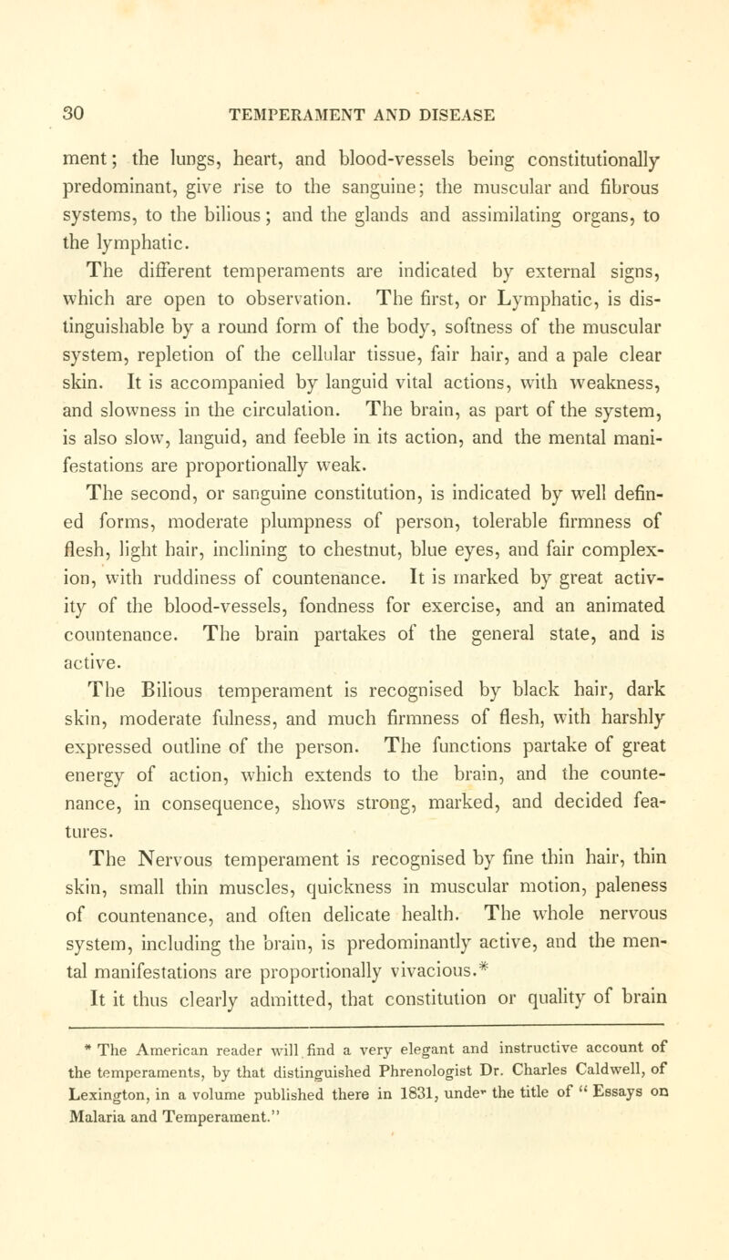 ment; the lungs, heart, and blood-vessels being constitutionally predominant, give rise to the sanguine; the muscular and fibrous systems, to the bilious; and the glands and assimilating organs, to the lymphatic. The different temperaments are indicated by external signs, which are open to observation. The first, or Lymphatic, is dis- tinguishable by a round form of the body, softness of the muscular system, repletion of the cellular tissue, fair hair, and a pale clear skin. It is accompanied by languid vital actions, with weakness, and slowness in the circulation. The brain, as part of the system, is also slow, languid, and feeble in its action, and the mental mani- festations are proportionally weak. The second, or sanguine constitution, is indicated by well defin- ed forms, moderate plumpness of person, tolerable firmness of flesh, light hair, inclining to chestnut, blue eyes, and fair complex- ion, with ruddiness of countenance. It is marked by great activ- ity of the blood-vessels, fondness for exercise, and an animated countenance. The brain partakes of the general state, and is active. The Bilious temperament is recognised by black hair, dark skin, moderate fulness, and much firmness of flesh, with harshly expressed outline of the person. The functions partake of great energy of action, which extends to the brain, and the counte- nance, in consequence, shows strong, marked, and decided fea- tures. The Nervous temperament is recognised by fine thin hair, thin skin, small thin muscles, quickness in muscular motion, paleness of countenance, and often delicate health. The whole nervous system, including the brain, is predominantly active, and the men- tal manifestations are proportionally vivacious.* It it thus clearly admitted, that constitution or quality of brain * The American reader will find a very elegant and instructive account of the temperaments, hy that distinguished Phrenologist Dr. Charles Caldwell, of Lexington, in a volume published there in 1831, unde- the title of  Essays on Malaria and Temperament.