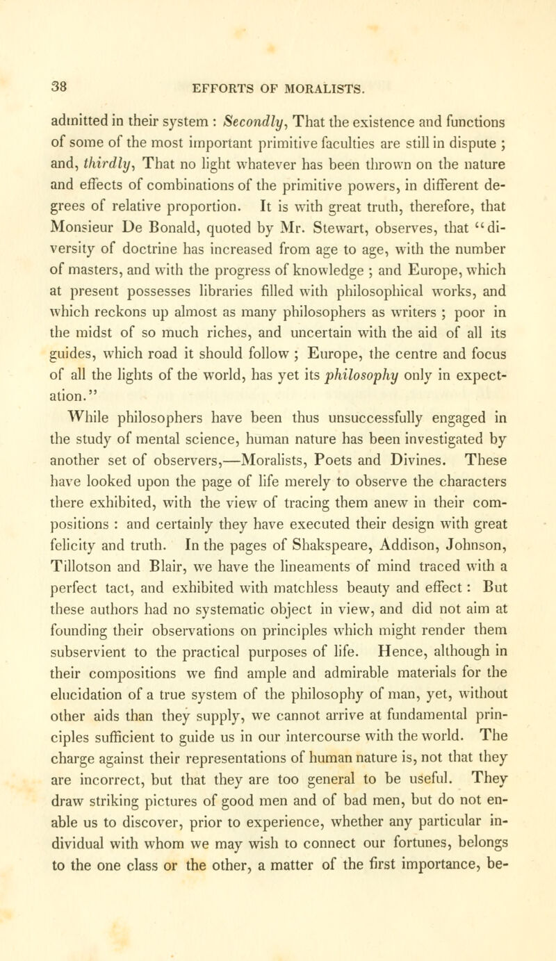 admitted in their system : Secondly, That the existence and functions of some of the most important primitive faculties are still in dispute ; and, thirdly, That no light whatever has been thrown on the nature and effects of combinations of the primitive powers, in different de- grees of relative proportion. It is with great truth, therefore, that Monsieur De Bonald, quoted by Mr. Stewart, observes, that di- versity of doctrine has increased from age to age, with the number of masters, and with the progress of knowledge ; and Europe, which at present possesses libraries filled with philosophical works, and which reckons up almost as many philosophers as writers ; poor in the midst of so much riches, and uncertain with the aid of all its guides, which road it should follow ; Europe, the centre and focus of all the lights of the world, has yet its philosophy only in expect- ation. While philosophers have been thus unsuccessfully engaged in the study of mental science, human nature has been investigated by another set of observers,—Moralists, Poets and Divines. These have looked upon the page of life merely to observe the characters there exhibited, with the view of tracing them anew in their com- positions : and certainly they have executed their design writh great felicity and truth. In the pages of Shakspeare, Addison, Johnson, Tillotson and Blair, we have the lineaments of mind traced with a perfect tact, and exhibited with matchless beauty and effect: But these authors had no systematic object in view, and did not aim at founding their observations on principles which might render them subservient to the practical purposes of life. Hence, although in their compositions we find ample and admirable materials for the elucidation of a true system of the philosophy of man, yet, without other aids than they supply, we cannot arrive at fundamental prin- ciples sufficient to guide us in our intercourse with the world. The charge against their representations of human nature is, not that they are incorrect, but that they are too general to be useful. They draw striking pictures of good men and of bad men, but do not en- able us to discover, prior to experience, whether any particular in- dividual with whom we may wish to connect our fortunes, belongs to the one class or the other, a matter of the first importance, be-