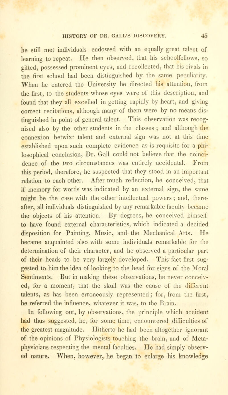 he still met individuals endowed with an equally great talent of learning to repeat. He then observed, that his schoolfellows, so gifted, possessed prominent eyes, and recollected, that his rivals in the first school had been distinguished by the same peculiarity. When he entered the University he directed his attention, from the first, to the students whose eyes were of this description, and found that they all excelled in getting rapidly by heart, and giving correct recitations, although many of them were by no means dis- tinguished in point of general talent. This observation was recog- nised also by the other students in the classes ; and although the connexion betwixt talent and external sign was not at this time established upon such complete evidence as is requisite for a phi- losophical conclusion, Dr. Gall could not believe that the coinci- dence of the two circumstances was entirely accidental. From this period, therefore, he suspected that they stood in an important relation to each other. After much reflection, he conceived, that H* memory for words was indicated by an external sign, the same might be the case with the other intellectual powers ; and, there- after, all individuals distinguished by any remarkable faculty became the objects of his attention. By degrees, he conceived himself to have found external characteristics, which indicated a decided disposition for Painting, Music, and the Mechanical Arts. He became acquainted also with some individuals remarkable for the determination of their character, and he observed a particular part of their heads to be very largely developed. This fact first sug- gested to him the idea of looking to the head for signs of the Moral Sentiments. But in making these observations, he never conceiv- ed, for a moment, that the skull was the cause of the different talents, as has been erroneously represented ; for, from the first, he referred the influence, whatever it was, to the Brain. In following out, by observations, the principle which accident had thus suggested, he, for some time, encountered difficulties of the greatest magnitude. Hitherto he had been altogether ignorant of the opinions of Physiologists touching the brain, and of Meta- physicians respecting the mental faculties. He had simply observ- ed nature. When, however, he began to enlarge his knowledge