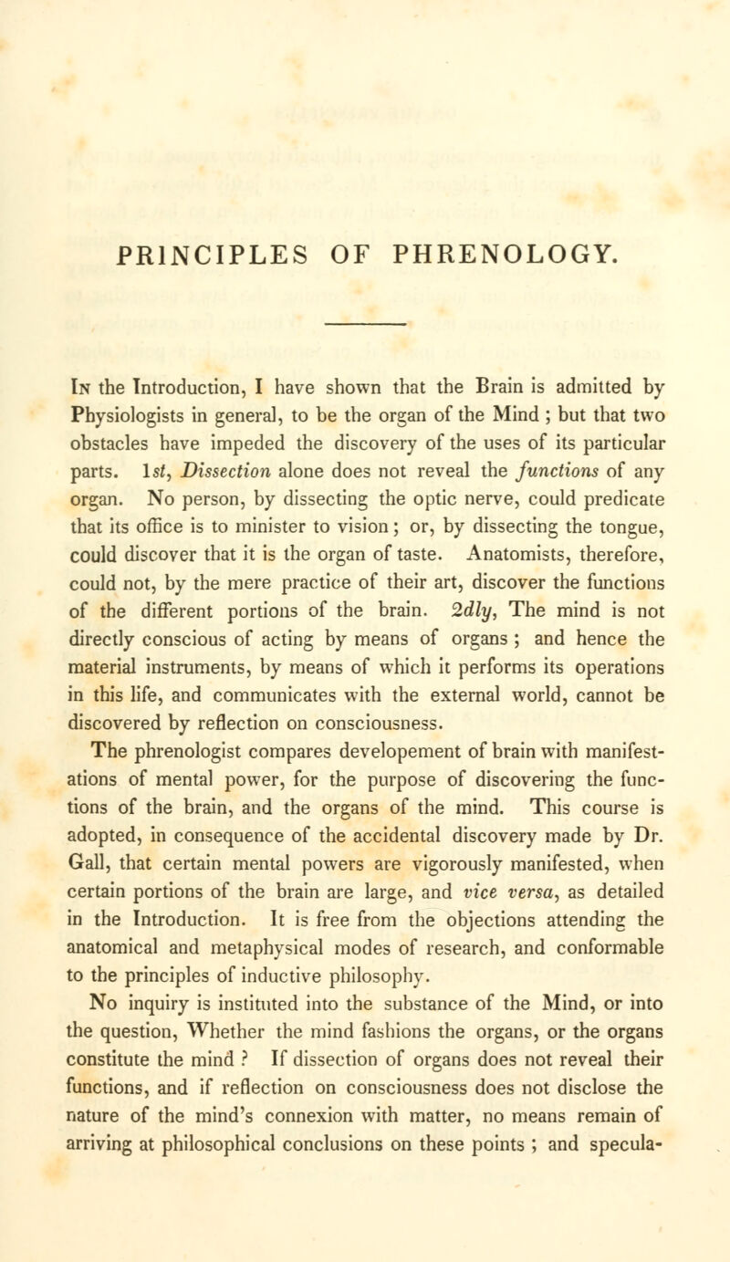 PRINCIPLES OF PHRENOLOGY. In the Introduction, I have shown that the Brain is admitted by Physiologists in general, to be the organ of the Mind ; but that two obstacles have impeded the discovery of the uses of its particular parts. 1st, Dissection alone does not reveal the functions of any organ. No person, by dissecting the optic nerve, could predicate that its office is to minister to vision; or, by dissecting the tongue, could discover that it is the organ of taste. Anatomists, therefore, could not, by the mere practice of their art, discover the functions of the different portions of the brain. 2dly, The mind is not directly conscious of acting by means of organs ; and hence the material instruments, by means of which it performs its operations in this life, and communicates with the external world, cannot be discovered by reflection on consciousness. The phrenologist compares developement of brain with manifest- ations of mental power, for the purpose of discovering the func- tions of the brain, and the organs of the mind. This course is adopted, in consequence of the accidental discovery made by Dr. Gall, that certain mental powers are vigorously manifested, when certain portions of the brain are large, and vice versa, as detailed in the Introduction. It is free from the objections attending the anatomical and metaphysical modes of research, and conformable to the principles of inductive philosophy. No inquiry is instituted into the substance of the Mind, or into the question, Whether the mind fashions the organs, or the organs constitute the mind ? If dissection of organs does not reveal their functions, and if reflection on consciousness does not disclose the nature of the mind's connexion with matter, no means remain of arriving at philosophical conclusions on these points ; and specula-