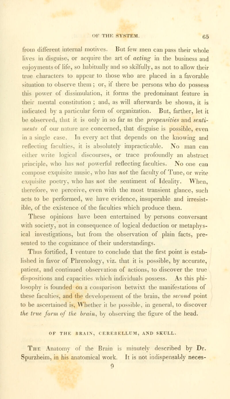 from different interna] motives. But few men can pass their whole lives in disguise, or acquire the art of acting in the business and enjoyments of life, so habitually and so skilfully, as not to allow their true characters to appear to those who are placed in a favorable situation to observe them ; or, if there be persons who do possess this power of dissimulation, it forms the predominant feature in their mental constitution ; and, as will afterwards be shown, it is indicated by a particular form of organization. But, farther, let it be observed, that it is only in so far as the propensities and senti- ments of our nature are concerned, that disguise is possible, even in a single case. In every act that depends on the knowing and reflecting faculties, it is absolutely impracticable. No man can either write logical discourses, or trace profoundly an abstract principle, who has not powerful reflecting faculties. No one can compose exquisite music, who has not the faculty of Tune, or write exquisite poetry, who has not the sentiment of Ideality. When, therefore, we perceive, even with the most transient glance, such acts to be performed, we have evidence, insuperable and irresist- ible, of the existence of the faculties which produce thern. These opinions have been entertained by persons conversant with society, not in consequence of logical deduction or metaphys- ical investigations, but from the observation of plain facts, pre- sented to the cognizance of their understandings. Thus fortified, I venture to conclude that the first point is estab- lished in favor of Phrenology, viz. that it is possible, by accurate, patient, and continued observation of actions, to discover the true dispositions and capacities which individuals possess. As this phi- losophy is founded on a comparison betwixt the manifestations of these faculties, and the developement of the brain, the second point to be ascertained is, Whether it be possible, in general, to discover the true form of the brain, by observing the figure of the head. OF THE BRAIN, CEREBELLUM, AND SKULL. The Anatomy of the Brain is minutely described by Dr. Spurzheim, in his anatomical work. It is not indispensably neces- 9