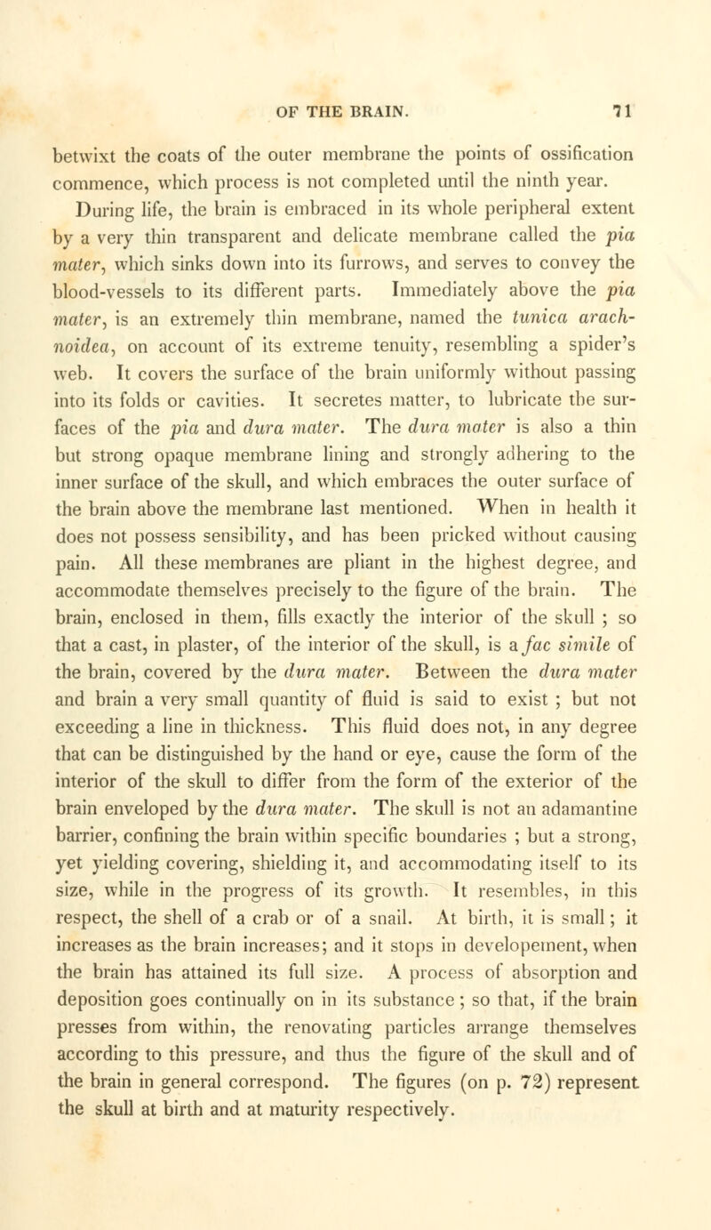 betwixt the coats of the outer membrane the points of ossification commence, which process is not completed until the ninth year. During life, the brain is embraced in its whole peripheral extent by a very thin transparent and delicate membrane called the pia mater, which sinks down into its furrows, and serves to convey the blood-vessels to its different parts. Immediately above the pia mater, is an extremely thin membrane, named the tunica arach- noidea, on account of its extreme tenuity, resembling a spider's web. It covers the surface of the brain uniformly without passing into its folds or cavities. It secretes matter, to lubricate the sur- faces of the pia and dura mater. The dura mater is also a thin but strong opaque membrane lining and strongly adhering to the inner surface of the skull, and which embraces the outer surface of the brain above the membrane last mentioned. When in health it does not possess sensibility, and has been pricked without causing pain. All these membranes are pliant in the highest degree, and accommodate themselves precisely to the figure of the brain. The brain, enclosed in them, fills exactly the interior of the skull ; so that a cast, in plaster, of the interior of the skull, is afac simile of the brain, covered by the dura mater. Between the dura mater and brain a very small quantity of fluid is said to exist ; but not exceeding a line in thickness. This fluid does not, in any degree that can be distinguished by the hand or eye, cause the form of the interior of the skull to differ from the form of the exterior of the brain enveloped by the dura mater. The skull is not an adamantine barrier, confining the brain within specific boundaries ; but a strong, yet yielding covering, shielding it, and accommodating itself to its size, while in the progress of its growth. It resembles, in this respect, the shell of a crab or of a snail. At birth, it is small; it increases as the brain increases; and it stops in developement, when the brain has attained its full size. A process of absorption and deposition goes continually on in its substance; so that, if the brain presses from within, the renovating particles arrange themselves according to this pressure, and thus the figure of the skull and of the brain in general correspond. The figures (on p. 72) represent the skull at birth and at maturity respectively.