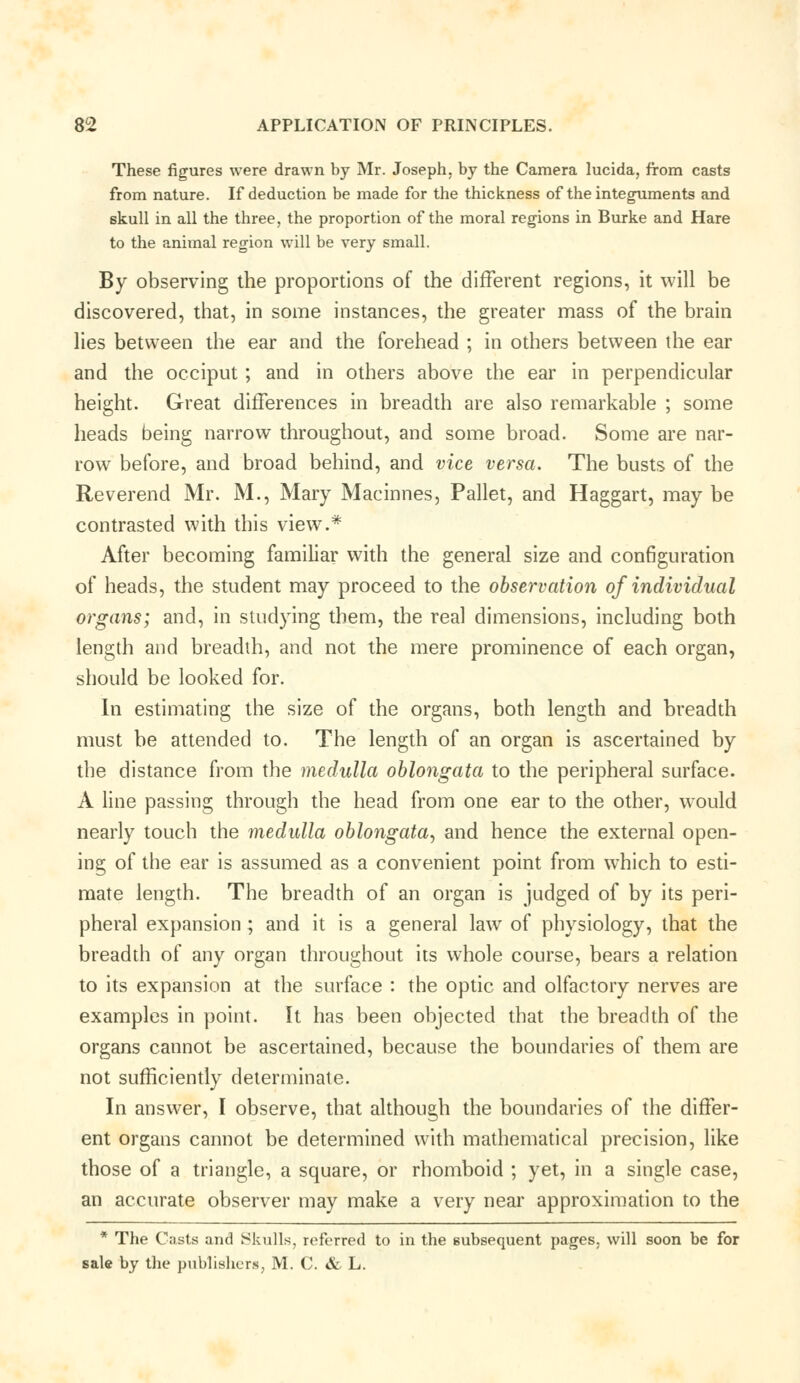 These figures were drawn by Mr. Joseph, by the Camera lucida, from casts from nature. If deduction be made for the thickness of the integuments and skull in all the three, the proportion of the moral regions in Burke and Hare to the animal region will be very small. By observing the proportions of the different regions, it will be discovered, that, in some instances, the greater mass of the brain lies between the ear and the forehead ; in others between the ear and the occiput ; and in others above the ear in perpendicular height. Great differences in breadth are also remarkable ; some heads being narrow throughout, and some broad. Some are nar- row before, and broad behind, and vice versa. The busts of the Reverend Mr. M., Mary Machines, Pallet, and Haggart, may be contrasted with this view.* After becoming familiar with the general size and configuration of heads, the student may proceed to the observation of individual organs; and, in studying them, the real dimensions, including both length and breadth, and not the mere prominence of each organ, should be looked for. In estimating the size of the organs, both length and breadth must be attended to. The length of an organ is ascertained by the distance from the medulla oblongata to the peripheral surface. A line passing through the head from one ear to the other, would nearly touch the medulla oblongata, and hence the external open- ing of the ear is assumed as a convenient point from which to esti- mate length. The breadth of an organ is judged of by its peri- pheral expansion ; and it is a general law of physiology, that the breadth of any organ throughout its whole course, bears a relation to its expansion at the surface : the optic and olfactory nerves are examples in point. It has been objected that the breadth of the organs cannot be ascertained, because the boundaries of them are not sufficiently determinate. In answer, I observe, that although the boundaries of the differ- ent organs cannot be determined with mathematical precision, like those of a triangle, a square, or rhomboid ; yet, in a single case, an accurate observer may make a very near approximation to the * The Casts and Skulls, referred to in the subsequent pages, will soon be for sale by the publishers, M. C. & L.