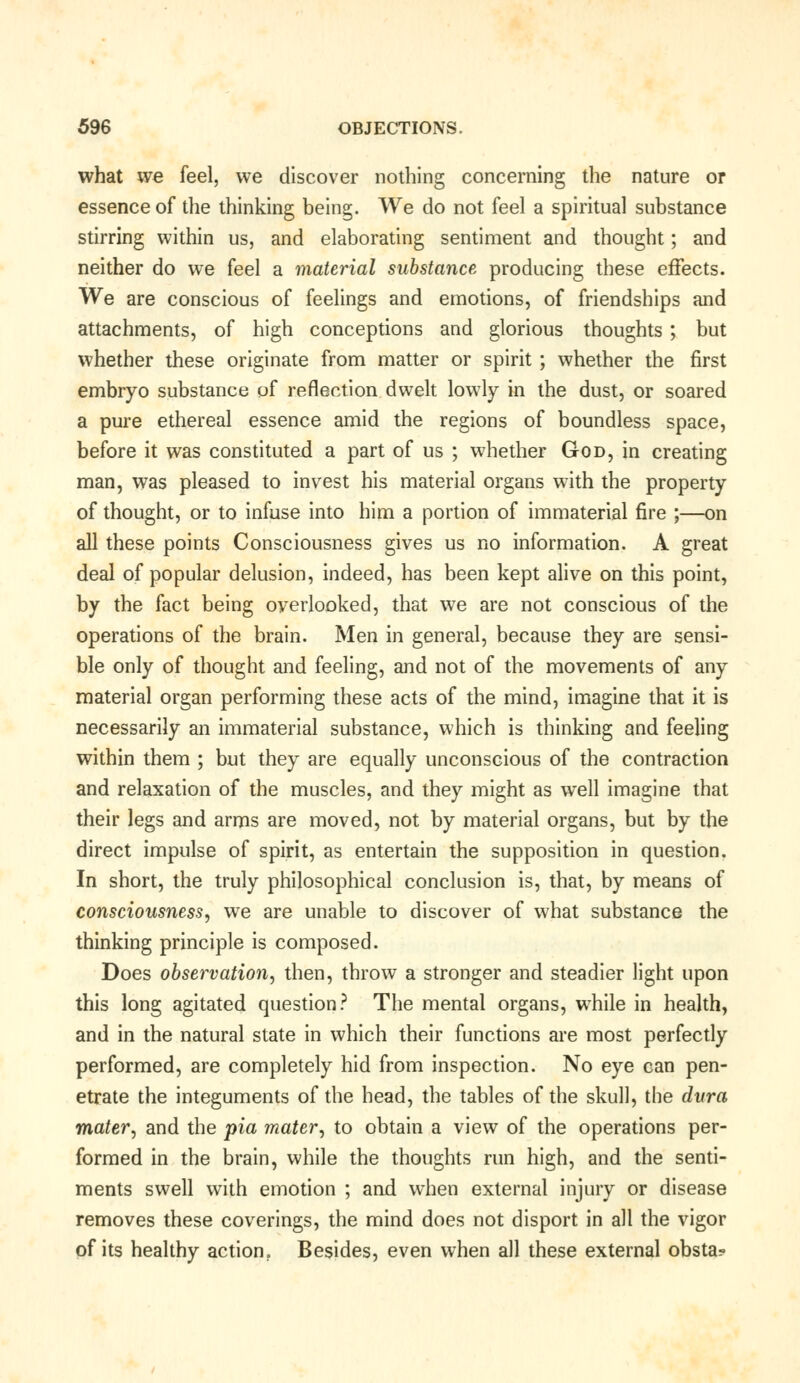 what we feel, we discover nothing concerning the nature or essence of the thinking being. We do not feel a spiritual substance stirring within us, and elaborating sentiment and thought; and neither do we feel a material substance producing these effects. We are conscious of feelings and emotions, of friendships and attachments, of high conceptions and glorious thoughts ; but whether these originate from matter or spirit ; whether the first embryo substance of reflection dwelt lowly in the dust, or soared a pure ethereal essence amid the regions of boundless space, before it was constituted a part of us ; whether God, in creating man, was pleased to invest his material organs with the property of thought, or to infuse into him a portion of immaterial fire ;—on all these points Consciousness gives us no information. A great deal of popular delusion, indeed, has been kept alive on this point, by the fact being overlooked, that we are not conscious of the operations of the brain. Men in general, because they are sensi- ble only of thought and feeling, and not of the movements of any material organ performing these acts of the mind, imagine that it is necessarily an immaterial substance, which is thinking and feeling within them ; but they are equally unconscious of the contraction and relaxation of the muscles, and they might as well imagine that their legs and arms are moved, not by material organs, but by the direct impulse of spirit, as entertain the supposition in question. In short, the truly philosophical conclusion is, that, by means of consciousness, we are unable to discover of what substance the thinking principle is composed. Does observation, then, throw a stronger and steadier light upon this long agitated question? The mental organs, while in health, and in the natural state in which their functions are most perfectly performed, are completely hid from inspection. No eye can pen- etrate the integuments of the head, the tables of the skull, the dura mater, and the pia mater, to obtain a view of the operations per- formed in the brain, while the thoughts run high, and the senti- ments swell with emotion ; and when external injury or disease removes these coverings, the mind does not disport in all the vigor of its healthy action. Besides, even when all these external obsta?