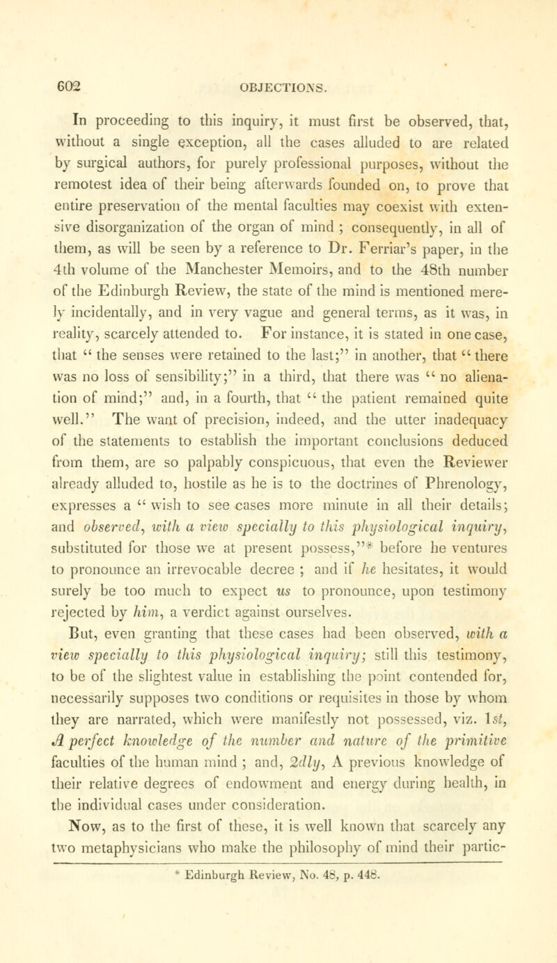 In proceeding to this inquiry, it must first be observed, that, without a single exception, all the cases alluded to are related by surgical authors, for purely professional purposes, without the remotest idea of their being afterwards founded on, to prove that entire preservation of the mental faculties may coexist with exten- sive disorganization of the organ of mind ; consequently, in all of them, as will be seen by a reference to Dr. Ferriar's paper, in the 4th volume of the Manchester Memoirs, and to the 48th number of the Edinburgh Review, the state of the mind is mentioned mere- ly incidentally, and in very vague and general terms, as it was, in reality, scarcely attended to. For instance, it is stated in one case, that  the senses were retained to the last; in another, that  there was no loss of sensibility; in a third, that there was  no aliena- tion of mind; and, in a fourth, that  the patient remained quite well. The want of precision, indeed, and the utter inadequacy of the statements to establish the important conclusions deduced from them, are so palpably conspicuous, that even the Reviewer already alluded to, hostile as he is to the doctrines of Phrenology, expresses a  wish to see cases more minute in all their details; and observed, with a view specially to this physiological inquiry, substituted for those we at present possess,* before he ventures to pronounce an irrevocable decree ; and if he hesitates, it would surely be too much to expect us to pronounce, upon testimony rejected by him, a verdict against ourselves. But, even granting that these cases had been observed, with a view specially to this physiological inquiry; still this testimony, to be of the slightest value in establishing the point contended for, necessarily supposes two conditions or requisites in those by whom they are narrated, which were manifestly not possessed, viz. 1st, A perfect knowledge of the number and nature of the primitive faculties of the human mind ; and, 2dly, A previous knowledge of their relative degrees of endowment and energy during health, in the individual cases under consideration. Now, as to the first of these, it is well known that scarcely any two metaphysicians who make the philosophy of mind their partic-