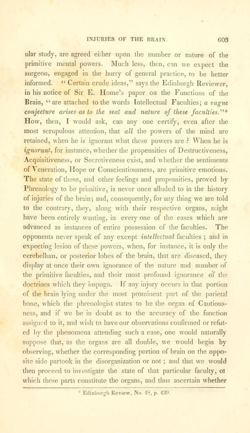 ular study, are agreed either upon the number or nature of the primitive mental powers. Much less, then, can we expect the surgeon, engaged in the hurry of general practice, to be better informed.  Certain crude ideas, says the Edinburgh Reviewer, in his notice of Sir E. Home's paper on the Functions of the Brain,  are attached to the words Intellectual Faculties; a vague conjecture arises as to the seat and nature of these faculties.* How, then, I would ask, can any one certify, even after the most scrupulous attention, that all the powers of the mind are retained, when he is ignorant what these powers are ? When he is ignorant, for instance, whether the propensities of Destructiveness, Acquisitiveness, or Secretiveness exist, and whether the sentiments of Veneration, Hope or Conscientiousness, are primitive emotions. The state of these, and other feelings and propensities, proved by Phrenology to be primitive, is never once alluded to in the history of injuries of the brain; and, consequently, for any thing we are told to the contrary, they, along with their respective organs, might have been entirely wanting, in every one of the cases which are advanced as instances of entire possession of the faculties. The opponents never speak of any except intellectual faculties ; and in expecting lesion of these powers, when, for instance, it is only the cerebellum, or posterior lobes of the brain, that are diseased, they display at once their own ignorance of the nature and number of the primitive faculties, and their most profound ignorance of the doctrines which they impugn. If any injury occurs in that portion of the brain lying under the most prominent part of the parietal bone, which the phrenologist states to be the organ of Cautious- ness, and if we be in doubt as to the accuracy of the function assigned to it, and wish to have our observations confirmed or refut- ed by the phenomena attending such a case, one would naturally suppose that, as the organs are all double, we would begin by observing, whether the corresponding portion of brain on the oppo- site side partook in the disorganization or not; and that we would then proceed to investigate the state of that particular faculty, ot which these parts constitute the organs, and thus ascertain whether