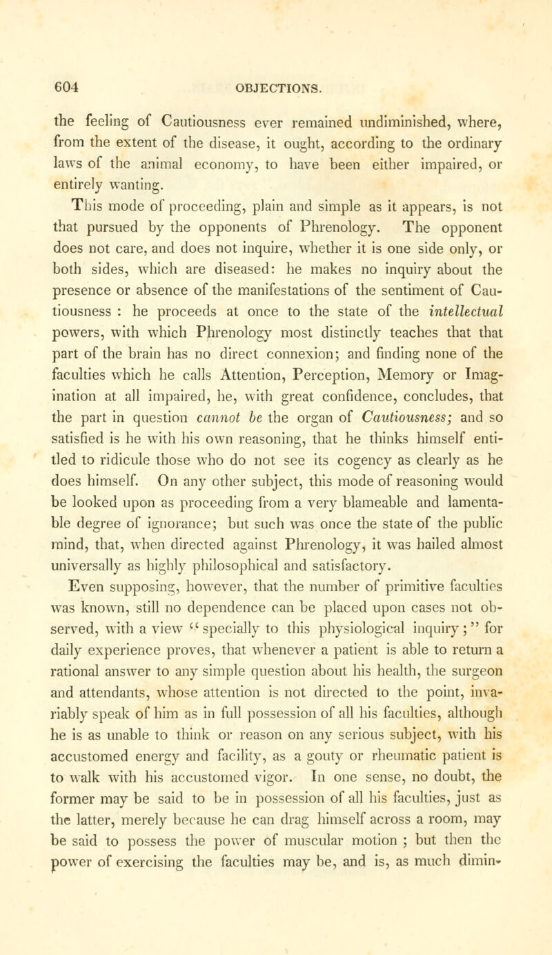 the feeling of Cautiousness ever remained undiminished, where, from the extent of the disease, it ought, according to the ordinary laws of the animal economy, to have been either impaired, or entirely wanting. This mode of proceeding, plain and simple as it appears, is not that pursued by the opponents of Phrenology. The opponent does not care, and does not inquire, whether it is one side only, or both sides, which are diseased: he makes no inquiry about the presence or absence of the manifestations of the sentiment of Cau- tiousness : he proceeds at once to the state of the intellectual powers, with which Phrenology most distinctly teaches that that part of the brain has no direct connexion; and finding none of the faculties which he calls Attention, Perception, Memory or Imag- ination at all impaired, he, with great confidence, concludes, that the part in question cannot be the organ of Cautiousness; and so satisfied is he with his own reasoning, that he thinks himself enti- tled to ridicule those who do not see its cogency as clearly as he does himself. On any other subject, this mode of reasoning wTould be looked upon as proceeding from a very blameable and lamenta- ble degree of ignorance; but such was once the state of the public mind, that, when directed against Phrenology, it was hailed almost universally as highly philosophical and satisfactory. Even supposing, however, that the number of primitive faculties was known, still no dependence can be placed upon cases not ob- served, with a viewT ''specially to this physiological inquiry; for daily experience proves, that whenever a patient is able to return a rational answer to any simple question about his health, the surgeon and attendants, whose attention is not directed to the point, inva- riably speak of him as in full possession of all his faculties, although he is as unable to think or reason on any serious subject, with his accustomed energy and facility, as a gouty or rheumatic patient is to walk with his accustomed vigor. In one sense, no doubt, the former may be said to be in possession of all his faculties, just as the latter, merely because he can drag himself across a room, may be said to possess the power of muscular motion ; but then the power of exercising the faculties may be, and is, as much dimin*