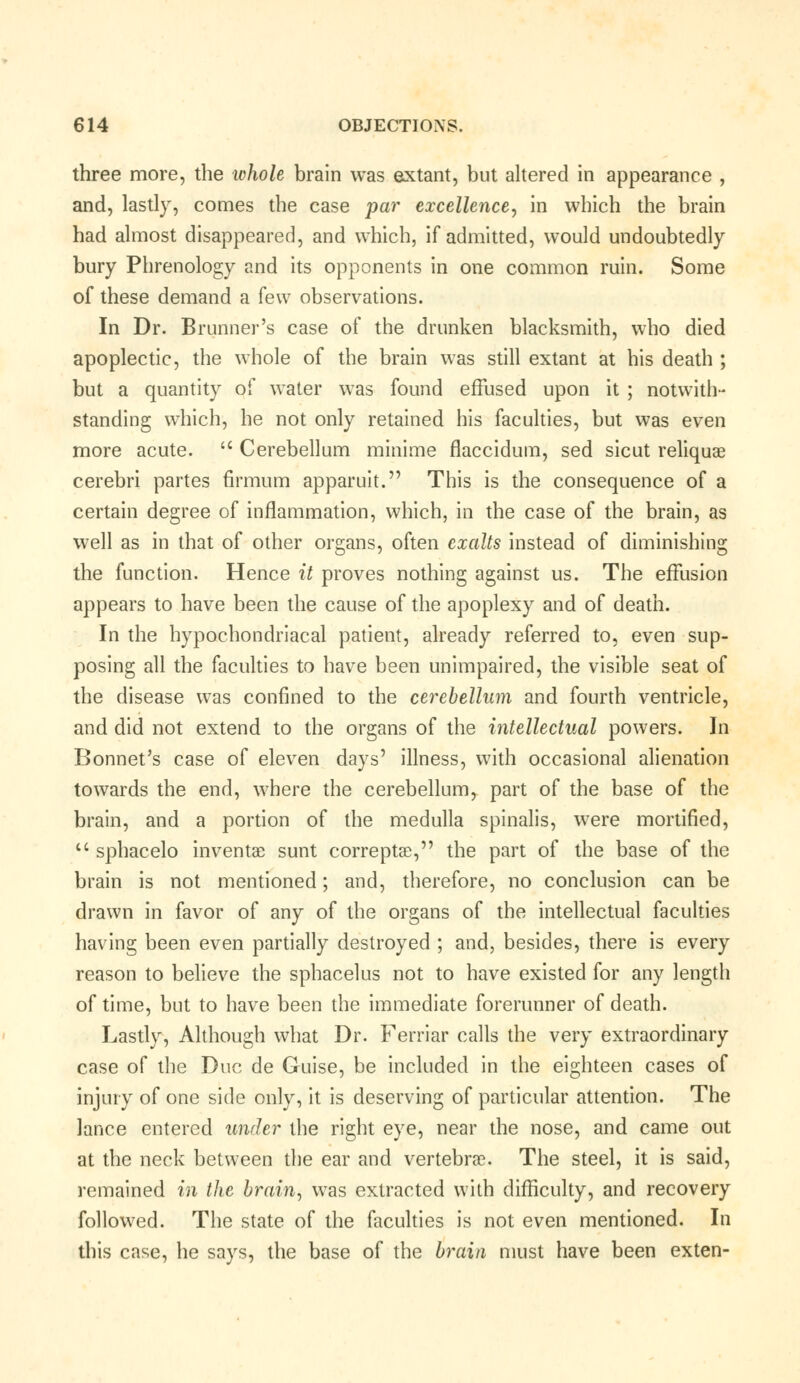 three more, the whole brain was extant, but altered in appearance , and, lastly, comes the case par excellence, in which the brain had almost disappeared, and which, if admitted, would undoubtedly bury Phrenology and its opponents in one common ruin. Some of these demand a few observations. In Dr. Brunner's case of the drunken blacksmith, who died apoplectic, the whole of the brain was still extant at his death ; but a quantity of water was found effused upon it ; notwith- standing which, he not only retained his faculties, but was even more acute.  Cerebellum minime flaccidum, sed sicut reliquae cerebri partes firmum apparuit. This is the consequence of a certain degree of inflammation, which, in the case of the brain, as well as in that of other organs, often exalts instead of diminishing the function. Hence it proves nothing against us. The effusion appears to have been the cause of the apoplexy and of death. In the hypochondriacal patient, already referred to, even sup- posing all the faculties to have been unimpaired, the visible seat of the disease was confined to the cerebellum and fourth ventricle, and did not extend to the organs of the intellectual powers. In Bonnet's case of eleven days' illness, with occasional alienation towards the end, where the cerebellum, part of the base of the brain, and a portion of the medulla spinalis, were mortified,  sphacelo inventae sunt correptee, the part of the base of the brain is not mentioned; and, therefore, no conclusion can be drawn in favor of any of the organs of the intellectual faculties having been even partially destroyed ; and, besides, there is every reason to believe the sphacelus not to have existed for any length of time, but to have been the immediate forerunner of death. Lastly, Although what Dr. Ferriar calls the very extraordinary case of the Due de Guise, be included in the eighteen cases of injury of one side only, it is deserving of particular attention. The lance entered under the right eye, near the nose, and came out at the neck between the ear and vertebrae. The steel, it is said, remained in the brain, was extracted with difficulty, and recovery followed. The state of the faculties is not even mentioned. In this case, he says, the base of the brain must have been exten-