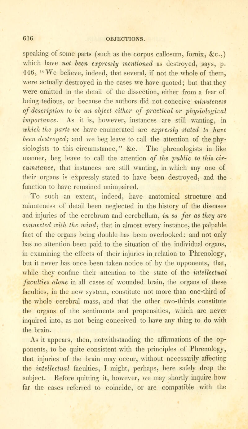 speaking of some parts (such as the corpus callosum, fornix, &c.,) which have not been expressly mentioned as destroyed, says, p. 446, We believe, indeed, that several, if not the whole of them, were actually destroyed in the cases we have quoted; but that they were omitted in the detail of the dissection, either from a fear of being tedious, or because the authors did not conceive minuteness of description to be an object either of practical or physiological importance. As it is, however, instances are still wanting, in which the parts we have enumerated are expressly stated to have been destroyed; and we beg leave to call the attention of the phy- siologists to this circumstance, &c. The phrenologists in like manner, beg leave to call the attention of the public to this cir- cumstance, that instances are still wanting, in which any one of their organs is expressly stated to have been destroyed, and the function to have remained unimpaired. To such an extent, indeed, have anatomical structure and minuteness of detail been neglected in the history of the diseases and injuries of the cerebrum and cerebellum, in so far as they are connected with the mind, that in almost every instance, the palpable fact of the organs being double has been overlooked: and not only has no attention been paid to the situation of the individual organs, in examining the effects of their injuries in relation to Phrenology, but it never has once been taken notice of by the opponents, that, while they confine their attention to the state of the intellectual faculties alone in all cases of wounded brain, the organs of these faculties, in the new system, constitute not more than one-third of the whole cerebral mass, and that the other two-thirds constitute the organs of the sentiments and propensities, which are never inquired into, as not being conceived to have any thing to do with the brain. As it appears, then, notwithstanding the affirmations of the op- ponents, to be quite consistent with the principles of Phrenology, that injuries of the brain may occur, without necessarily affecting the intellectual faculties, I might, perhaps, here safely drop the subject. Before quitting it, however, we may shortly inquire how far the cases referred to coincide, or are compatible with the