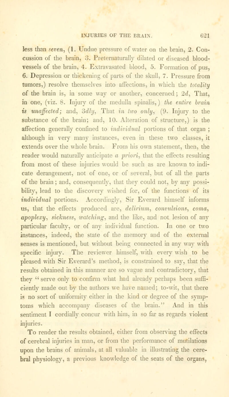 less than seven, (1. Undue pressure of water on the brain, 2. Con- cussion of the brain, 3. Preternatural!}* dilated or diseased blood- vessels of the brain, 4. Extravasated blood, o. Formation of pus, 6. Depression or thickening of parts of the skull, 7. Pressure from tumors,) resolve themselves into affections, in which the totality of the brain is, in some way or another, concerned; 2d, That, in one, (viz. S. Injury of the medulla spinalis,) the entire brain is unaffected; and, Sdly, That in two only, (9. Injury to the substance of the brain; and, 10. Alteration of structure,) is the affection generally confined to individual portions of that organ ; although in very many instances, even in these two classes, it extends over the whole brain. From his own statement, then, the reader would naturally anticipate a priori, that the effects resulting from most of these injuries would be such as are known to indi- cate derangement, not of one, or of several, but of all the parts of the brain; and, consequently, that they could not, by any possi- bility, lead to the discovery wished for, of the functions of its individual portions. Accordingly, Sir Everard himself informs us, that the effects produced are, delirium, convulsions, coma, apoplexy, sickness, watching, and the like, and not lesion of any particular faculty, or of any individual function. In one or two instances, indeed, the state of the memory and of the external senses is mentioned, but without being connected in any way with specific injury. The reviewer himself, with every wish to be pleased with Sir Everard's method, is constrained to say, that the results obtained in this manner are so vague and contradictory, that thev  serve only to confirm what had already perhaps been suffi- ciently made out by the authors we have named; to-wit, that there is no sort of uniformity either in the kind or degree of the symp- toms which accompany diseases of the brain. And in this sentiment I cordially concur with him, in so far as regards violent injuries. To render the results obtained, either from observing the effects of cerebral injuries in man, or from the performance of mutilations upon the brains of animals, at all valuable in illustrating the cere- bral physiolosr, a previous knowledge of the seats of the organs,