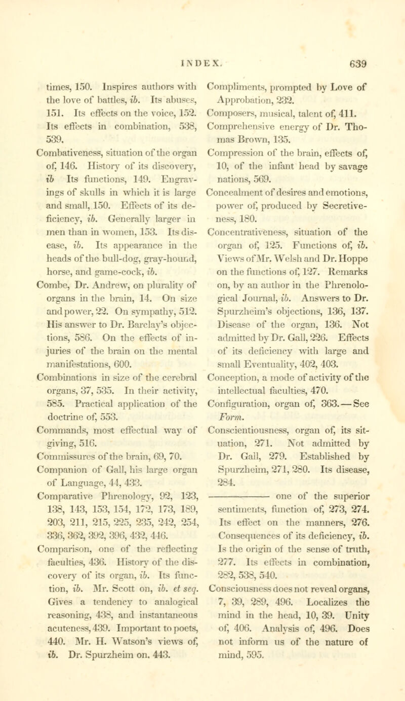 times, 150. Inspires authors with the love of battles, ib. Its abus* s, 151. Its effects on the voice, 15*2. Its effects in combination, 538, 539. Combativeness, situation of the organ of, 146. History of its discovery, ib Its functions, 149. Engrav- ings of skulls in which it is large and small, 150. Effects of its de- ficiency, ib. Generally larger in men than in women, 153. Its dis- ease, ib. Its appearance in the heads of the bull-dog, gray-hound, horse, and game-cock, ib. Combe, Dr. Andrew, on plurality of organs in the brain, 14. On size and power, 22. On sympathy, 512. His answer to Dr. Barclay's objec- tions, 586. On the effects of in- juries of the brain on the mental manifestations, 600. Combinations in size of the cerebral organs, 37, 535. In their activity, 585. Practical application of the doctrine of, 553. Commands, most effectual way of giving, 516. Commissures of the brain, 69, 70. Companion of Gall, his large organ of Language, 4 \. 433. Comparative Phrenology, 92, 1*23, 138, 143, 153, 154, 172, 173, 189, 203, 211, 215, 225, 235, 242, 254, 336, 362, 392, 396, 432, 446. Comparison, one of the reflecting faculties, 436. History of the dis- covery of its organ, £6. Its func- tion, ib. Mr. Scott on, ib. et seq. Gives a tendency to analogical reasoning, 438, and instantaneous acuteness, 439. Important to poets, 440. Mr. H. Watson's views of, ib. Dr. Spurzheim on. 443. Compliments, prompted by Love of Approbation, 232! Composers, musical, talent of, 411. Comprehensive energy of Dr. Tho- mas Brown, 135. Compression of the brain, effects of, 10, of the infant head by savage nations, 569. Concealment of desires and emotions, power of, produced by Secretive- ness, 180. Conceutrativeness, situation of the organ of, 125. Functions of, ib. Views oOIr. Welsh and Dr. Hoppe on the functions of, 127. Remarks on, by an author in the Phrenolo- gical Journal, ib. Answers to Dr. Spurzheim's objections, 136, 137. Disease of the organ, 136. Not admitted by Dr. Gall, 226. Effects of its deficiency with large and small Eventuality, 402, 403. Conception, a mode of activity of the intellectual faculties, 470. Configuration, organ of, 363. — See Foi'm. Conscientiousness, organ of, its sit- uation, 271. Not admitted by Dr. Gall, 279. Established by Spurzheim, 271, 280. Its disease, 284 one of the superior sentiments, function of, 273, 274. Its effect on the manners, 276. Consequences of its deficiency, ib. Is the origin of the sense of truth, 277. Its effects in combination, 282, 538, 540. Consciousness does not reveal organs, 7, 39, 289, 496. Localizes the mind in the head, 10, 39. Unity of, 406. Analysis of, 496. Does not inform us of the nature of mind, 595.