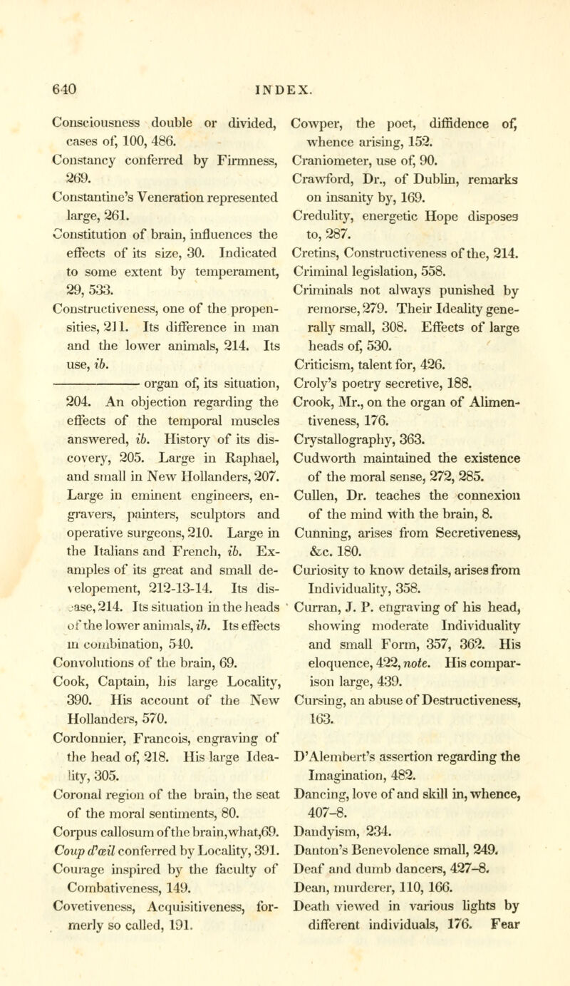 Consciousness double or divided, cases of, 100, 486. Constancy conferred by Firmness, 269. Constantine's Veneration represented large, 261. Constitution of brain, influences the effects of its size, 30. Indicated to some extent by temperament, 29, 533. Constructiveness, one of the propen- sities, 211. Its difference in man and the lower animals, 214. Its use, ib. organ of, its situation, 204. An objection regarding the effects of the temporal muscles answered, ib. History of its dis- covery, 205. Large in Raphael, and small in New Hollanders, 207. Large in eminent engineers, en- gravers, painters, sculptors and operative surgeons, 210. Large in the Italians and French, ib. Ex- amples of its great and small de- velopement, 212-13-14. Its dis- ease, 214. Its situation in the heads of the lower animals, ib. Its effects in combination, 540. Convolutions of the brain, 69. Cook, Captain, his large Locality, 390. His account of the New Hollanders, 570. Cordonnier, Francois, engraving of the head of, 218. His large Idea- lity, 305. Coronal region of the brain, the seat of the moral sentiments, 80. Corpus callosum of the brain,what,69. Coup (Pail conferred by Locality, 391. Courage inspired by the faculty of Combativeness, 149. Covetiveness, Acquisitiveness, for- merly so called, 191. Cowper, the poet, diffidence of, whence arising, 152. Craniometer, use of, 90. Crawford, Dr., of Dublin, remarks on insanity by, 169. Credulity, energetic Hope disposes to, 287. Cretins, Constructiveness of the, 214. Criminal legislation, 558. Criminals not always punished by remorse, 279. Their Ideality gene- rally small, 308. Effects of large heads of, 530. Criticism, talent for, 426. Croly's poetry secretive, 188. Crook, Mr., on the organ of Alimen- tiveness, 176. Crystallography, 363. Cud worth maintained the existence of the moral sense, 272, 285. Cullen, Dr. teaches the connexion of the mind with the brain, 8. Cunning, arises from Secretiveness, &c. 180. Curiosity to know details, arises from Individuality, 358. Curran, J. P. engraving of his head, showing moderate Individuality and small Form, 357, 362. His eloquence, 422, note. His compar- ison large, 439. Cursing, an abuse of Destructiveness, 163. D'Alembert's assertion regarding the Imagination, 482. Dancing, love of and skill in, whence, 407-8. Dandyism, 234. Danton's Benevolence small, 249* Deaf and dumb dancers, 427-8. Dean, murderer, 110, 166. Death viewed in various lights by different individuals, 176. Fear