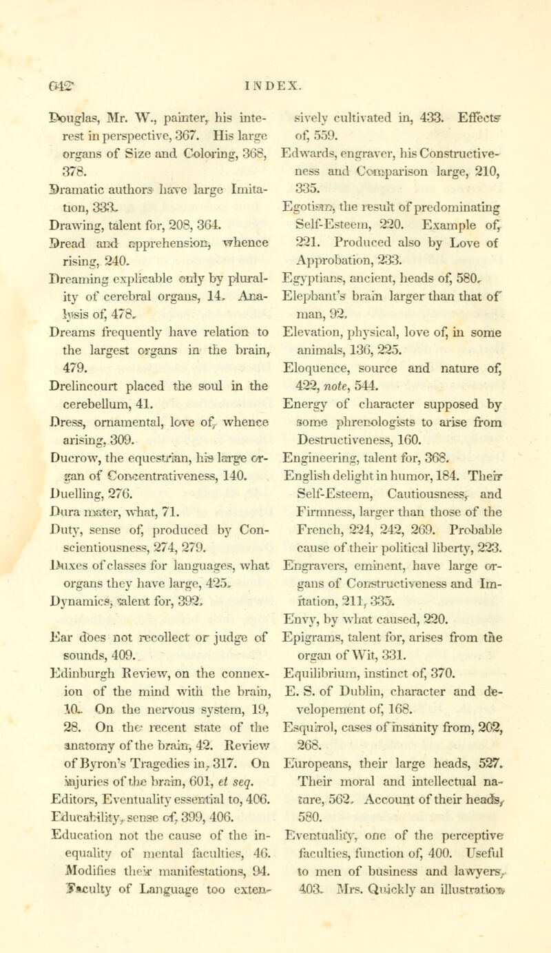 IVmglas, Mr. W., painter, his inte- rest in perspective, 367. His large organs of Size and Coloring, 368, 378. Bramatic authors have large Imita- tion, 333~ Drawing, talent for, 208, 364. Dread and apprehension, whence rising, 240. Dreaming explicable only by plural- ity of cerebral organs, 14, Ana- lysis of, 478, Dreams frequently have relation to the largest organs in the brain, 479. Drelincourt placed the soul in the cerebellum, 41. Dress, ornamental, love of^. whence arising, 309. Ducrow, the equestrian, his large or- gan of Concentrativeness, 140. Duelling, 276. Dura mater, what, 71. Duty, sense of, produced b)r Con- scientiousness, 274, 279. JXixes of classes for languages, what organs they have large, 425, Dynamics, ralent for, 392, Ear does not recollect or judge of sounds, 409. Edinburgh Review, on the connex- ion of the mind with the brain, 10*. On the nervous system, 19, 28. On the recent state of the anatomy of the brain, 42. Review of Bvron's Tragedies in. 317. On injuries of the brain, 601, et seq. Editors, Eventuality essential to, 4(X>. Fduc ability, sense of. 399, 406. Education not the cause of the in- equality of mental faculties, 46. Modifies the;.r manifestations, 94. faculty of Language too exten- sively cultivated in, 433. Effect? of, 559. Edwards, engraver, his Constructive- ness and Comparison large, 210, 335. Egotism, the result of predominating Self-Esteem, 220. Example of, 221. Produced also by Love of Approbation, 233. Egyptians, ancient, heads of, 580, Elephant's brain larger than that of man, 92, Elevation, physical, love of, in some animals, 136, 225. Eloquence, source and nature of] 422, note, 544. Energy of character supposed by some phrenologists to arise from Destructiveness, 160. Engineering, talent for, 363. English delight in humor, 184. Their Self-Esteem, Cautiousness, and Firmness, larger than those of the French, 224, 242, 269. Probable cause of them political liberty, 223. Engravers, eminent, have large or- gans of Coivstructiveness and Im- itation, 211f 335. Envy, by what caused, 220. Epigrams, talent for, arises from the organ of Wit, 331. Equilibrium, instinct of, 370. E. S. of Dublin, character and de- velopement of, 168. Esqua-ol, cases of insanity from, 202, 268. Europeans, then large heads, 527. Their moral and intellectual na- ture, 562, Account of their heads^ 580. Eventuality, one of the perceptive faculties, function of, 400. Useful to men of business and lawyers;. 403^ Mrs. Quickly an illustration