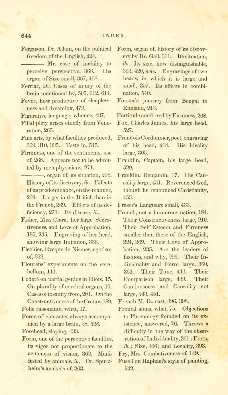 Ferguson, Dr. Adam, on the political freedom of the English, 224. Mr. case of inability to perceive perspective, 366. His organ of Size small, 367, 468. Ferriar, Dr. Cases of injury of the brain mentioned by, 505, 612, 614. Fever, how productive of sleepless- ness and dreaming, 479. Figurative language, whence, 437. Filial piety arises chiefly from Vene- ration, 265. Fine arts, by what faculties produced, 309, 310, 335. Taste in, 545. Firmness, one of the sentiments, use of, 268. Appears not to be admit- ted by metaphysicians, 271. , organ of, its situation, 268. History of its discovery, ib. Effects of its predominance, on the manner, 269. Larger hi the British than in the French, 269. Effects of its de- ficiency, 271. Its disease, ib. Fisher, Miss Clara, her large Secre- tiveness, and Love of Approbation, 185, 235. Engraving of her head, showing large Imitation, 336. Flechier, Eveque de Nismes, egotism of, 222. Flourens' experiments on the cere- bellum, 111. Fodere on partial genius in idiots, 15. On plurality of cerebral organs, 19. Cases of insanity from, 201. On the Constructiveness of the Cretins,189. Folie raisonante, what, 17. Force of character always accompa- nied by a large brain, 28, 528. Forehead, sloping, 433. Form, one of the perceptive faculties, its vigor not proportionate to the acuteness of vision, 362. Mani- fested by animals, ib. Dr. Spurz- heim's analysis of, 363. Form, organ of, history of its discov- ery by Dr. Gall, 361. Its situation, ib. Its size, how distinguishable, 362, 420, note. Engravings of two heads, in which it is large and small, 357. Its effects in combi- nation, 540. Forster's journey from Bengal to England, 243. Fortitude conferred by Firmness, 268. Fox, Charles James, his large head, 527. Francois Cordonnier, poet, engraving of his head, 218. His Ideality large, 305. Franklin, Captain, his large head, 529. Franklin, Benjamin, 37. His Cau- sality large, 451. Reverenced God, though he renounced Christianity, 455. Fraser's Language small, 433. French, not a humorous nation, ] 84. Then* Constructiveness large, 210. Then- Self-Esteem and Firmness smaller than those of the English, 224, 269. Their Love of Appro- bation, 235. Are the leaders of fashion, and why, 296. Their In- dividuality and Form large, 360, 363. Their Tune, 411. Their Comparison large, 439. Their Cautiousness and Causality not large, 243, 451. French M. D., cast, 396, 398. Frontal sinus, what, 75. Objections to Phrenology founded on its ex- istence, answered, 76. Throws a difficulty in the way of the obser- vation of Individuality, 361 ; Fojrm, ib.; Size, 366; and Locality, 393. Fiy, Mrs. Combativeness of, 149. Fuseli on Raphael's style of painting, 542.