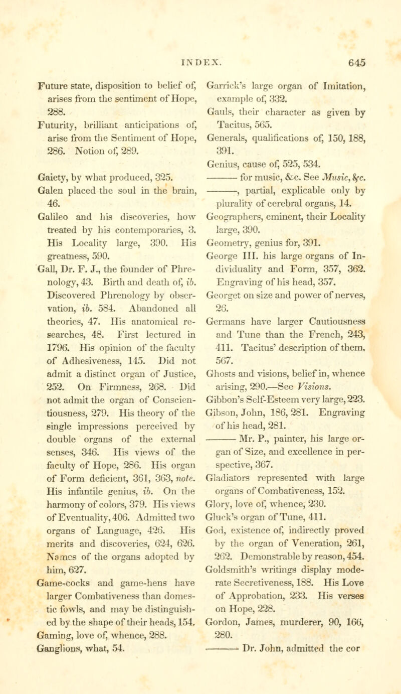 Future state, disposition to belief of, arises from the sentiment of Hope, 288. Futurity, brilliant anticipations of, arise from the Sentiment of Hope, 286. Notion of, 289. Gaiety, by what produced, 325. Galen placed the soul in the brain, 46. Galileo and his discoveries, how treated by his contemporaries, 3. His Locality large, 390. His greatness, 590. Gall, Dr. F. J., the founder of Phre- nology, 43. Birth and death of, 16. Discovered Phrenology by obser- vation, ib. 584. Abandoned all theories, 47. His anatomical re- searches, 48. First lectured in 1796. His opinion of the faculty of Adhesiveness, 145. Did not admit a distinct organ of Justice, 252. On Firmness, 268. Did not admit the organ of Conscien- tiousness, 279. His theory of the single impressions perceived by double organs of the external senses, 346. His views of the faculty of Hope, 286. His organ of Form deficient, 361, 363, note. His infantile genius, ib. On the harmony of colors, 379. His views of Eventuality, 406. Admitted two organs of Language, 426. His merits and discoveries, 624, 626. Na mes of the organs adopted by him, 627. Game-cocks and game-hens have larger Combativeness than domes- tic fowls, and may be distinguish- ed by the shape of their heads, 154, Gaming, love of, whence, 288. Ganglions, what, 54. Garrick's large organ of Imitation, example of, 332. Gauls, their character as given by Tacitus, 565. Generals, qualifications of, 150, 188, 391. Genius, cause of, 525, 534. for music, &c. See Music, fyc. , partial, explicable only by plurality of cerebral organs, 14. Geographers, eminent, then* Locality large, 390. Geometry, genius for, 391. George III. his large organs of In- dividuality and Form, 357, 362. Engraving of his head, 357. Georget on size and power of nerves, 26. Germans have larger Cautiousness and Tune than the French, 243, 411. Tacitus' description of them, 567. Ghosts and visions, belief in, whence arising, 290.—See Visions. Gibbon's Self-Esteem very large, 223. Gibson, John, 186, 281. Engraving of his head, 281. Mr. P., painter, his large or- gan of Size, and excellence in per- spective, 367. Gladiators represented with large organs of Combativeness, 152. Glory, love of, whence, 230. Gluck's organ of Tune, 411. God, existence of, indirectly proved by the organ of Veneration, 261, 262. Demonstrable by reason, 454. Goldsmith's writings display mode- rate Secretiveness, 188. His Love of Approbation, 233. His verses on Hope, 228. Gordon, James, murderer, 90, 166, 280. Dr. John, admitted the cor