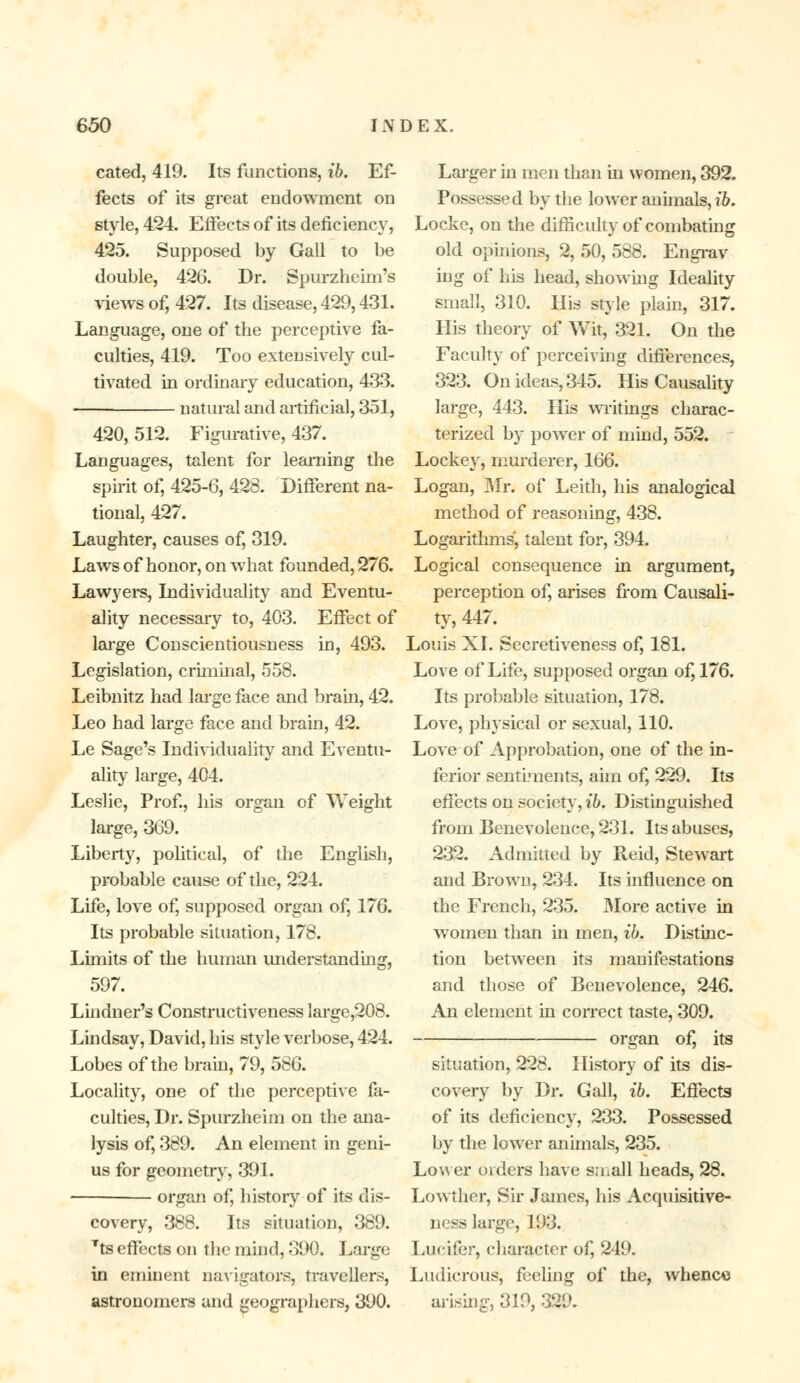 cated, 419. Its functions, ib. Ef- fects of its great endowment on style, 424. Effects of its deficiency, 425. Supposed by Gall to be double, 426. Dr. Spurzheim's views of, 427. Its disease, 429,431. Language, one of the perceptive fa- culties, 419. Too extensively cul- tivated in ordinary education, 433. natural and artificial, 351, 420, 512. Figurative, 437. Languages, talent for learning the spirit of, 425-6, 423. Different na- tional, 427. Laughter, causes of, 319. Laws of honor, on what founded, 276. Lawyers, Individuality and Eventu- ality necessary to, 403. Effect of large Conscientiousness in, 493. Legislation, criminal, 558. Leibnitz had large face and brain, 42. Leo had large face and brain, 42. Le Sage's Individuality and Eventu- ality large, 404. Leslie, Prof., his organ of Weight large, 369. Liberty, political, of the English, probable cause of the, 224. Life, love of, supposed organ of, 176. Its probable situation, 178. Limits of the human understanding, 597. Lindner's Constructiveness large,208. Lindsay, David, his style verbose, 424. Lobes of the brain, 79, 586. Locality, one of the perceptive fa- culties, Dr. Spurzheim on the ana- lysis of, 389. An element in geni- us for geometry, 391. organ of, history-of its dis- covery, 388. Its situation, 389. Tts effects on the mind, 390. Large in eminent navigators, travellers, astronomers and geographers, 390. Larger in men than in women, 392. Possessed by the lower animals, ib. Locke, on the difficulty of combating old opinions, 2, 50, 588. Engrav- ing of his head, showing Ideality small, 310. His style plain, 317. His theory of Wit, 321. On the Faculty of perceiving differences, 323. On ideas, 345. His Causality large, 443. His writings charac- terized by power of mind, 552. Lockey, murderer, 166. Logan, Mr. of Leith, his analogical method of reasoning, 438. Logarithms, talent for, 394. Logical consequence in argument, perception of, arises from Causali- ty, 447. Louis XI. Secretiveness of, 181. Love of Life, supposed organ of, 176. Its probable situation, 178. Love, physical or sexual, 110. Love of Approbation, one of the in- ferior sentiments, aim of, 229. Its effects on society, ib. Distinguished from Benevolence, 231. Its abuses, 232. Admitted by Reid, Stewart and Brown, 234. Its influence on the French, 235. More active in women than in men, ib. Distinc- tion between its manifestations and those of Benevolence, 246. An element in correct taste, 309. organ of, its situation, 228. History of its dis- covery by Dr. Gall, ib. Effects of its deficiency, 233. Possessed by the lower animals, 235. Lower orders have s;nall heads, 28. Lowther, Sir James, his Acquisitive- ness large, 193. Lucifer, character of, 249. Ludicrous, feeling of the, whence wising, 319, 329.