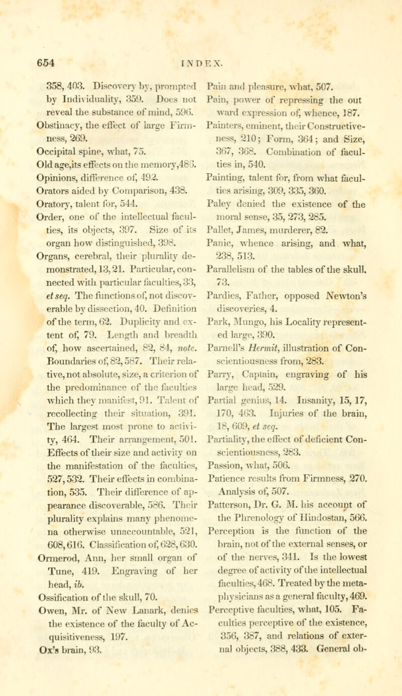 358, 403. Discovery by, prompted by Individuality, 359. Does not reveal the substance of mind, 596. Obstinacy, the effect of large Firm- ness, 269. Occipital spine, what, 75. Old age,its effects on the memory,48-3. Opinions, difference of, 492. Orators aided by Comparison, 438. Oratory, talent for, 544. Order, one of the intellectual facul- ties, its objects, 397. Size of its organ how distinguished, 396. Organs, cerebral, their plurality de- monstrated, 13,21. Particular, con- nected with particular faculties, 33, et seq. The functions of, not discov- erable by dissection, 40. Definition of the term, 62. Duplicity and ex- tent of, 79. Length and breadth of, how ascertained, 82, 84, note. Boundaries of, 82,587. Their rela- tive, not absolute, size, a criterion of the predominance of the faculties which they manifest, 91. Talent of recollecting their situation, 391. The largest most prone to activi- ty, 464. Their arrangement, 501. Effects of then- size and activity on the manifestation of the faculties, 527,532. Then* effects in combina- tion, 535. Their difference of ap- pearance discoverable, 586. Their plurality explains many phenome- na otherwise unaccountable, 521, 608,616. Classification of, 628,630. Ormerod, Ann, her small organ of Tune, 419. Engraving of her head, ib. Ossification of the skull, 70. Owen, Mr. of New Lanark, denies the existence of the faculty of Ac- quisitiveness, 197. Ox's brain, 93. Pain and pleasure, what, 507. Pain, power of repressing the out ward expression of, whence, 387. Painters, eminent, their Constructive- ness, 210; Form, 364; and Size, 367, 368. Combination of facul- ties in, 540. Painting, talent for, from what facul- ties arising, 309, 335, 360. Paley denied the existence of the moral sense, 35, 273, 285. Pallet, James, murderer, 82. Panic, whence arising, and what, 238, 513. Parallelism of the tables of the skull. 73. Pardies, Father, opposed Newton's discoveries, 4. Park, Mungo, his Locality represent- ed large, 390. Parnell's Hermit, illustration of Con- scientiousness from, 283. Parry, Captain, engraving of his large head, 529. Partial genius, 14. Insanity, 15, 17, 170, 463. Injuries of the brain, 18, 609, et scq. Partiality, the effect of deficient Con- scientiousness, 283. Passion, what, 506. Patience results from Firmness, 270. Analysis of, 507. Patterson, Dr. G. M. his account of the Phrenology of Hindostan, 566. Perception is the function of the brain, not of the external senses, or of the nerves, 341. Is the lowest degree of activity of the intellectual faculties, 468. Treated by the meta- physicians as a general faculty, 469. Perceptive faculties, what, 105. Fa- culties perceptive of the existence, 356, 387, and relations of exter- nal objects, 388, 433. General ob-
