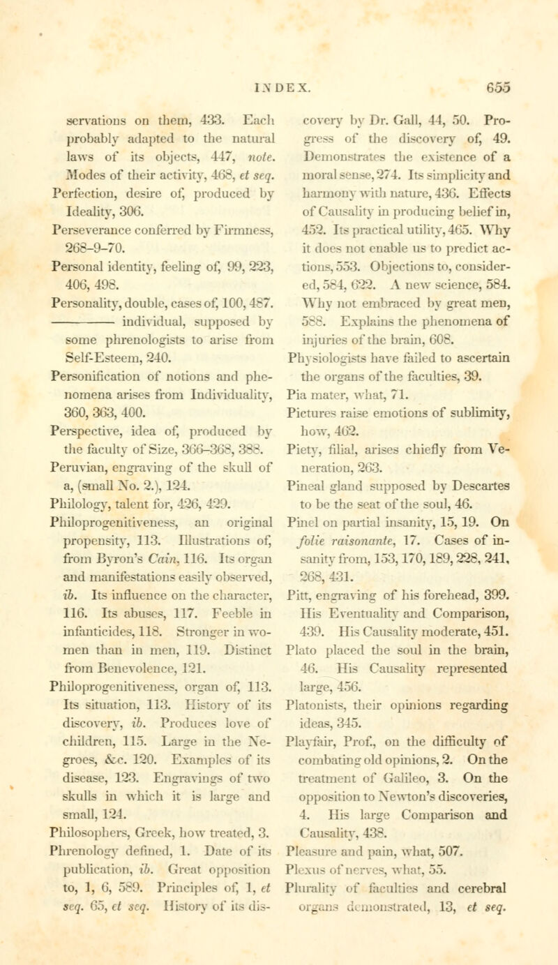 serrations on them, 433. Each probably adapted to the natural laws of its objects, 447, note. ?»Iodes of their activity, 468, et seq. Perfection, desire of, produced by Ideality, 306. Perseverance conferred by Firmness, 268-9-70. Personal identity, feeling of, 99, 223, 406, 498. Personality, double, cases of, 100, 487. individual, supposed by some phrenologists to arise from Self-Esteem, 240. Personification of notions and phe- nomena arises from Individuality, 360, 363, 400. Perspective, idea of, produced by the faculty of Size, 366-368, 388. Peruvian, engraving of the skull of a, (small No. 2.), 124. Philology, talent for, 426, 420. Philoprogenitiveness, an original propensity, 113. Illustrations of, from Bvron's Cain. 116. Its organ and manifestations easily observed, ib. Its influence on the character, 116. Its abuses, 117. Feeble in infanticides, 118. Stronger in wo- men than in men, 119. Distinct from Benevolence, 121. Philoprogenitiveness, organ of, 113. Its situation, 113. History of its discovery, ib. Produces love of children, 115. Large in the Ne- groes, &c. 120. Examples of its disease, 123. Engravings of two skulls in which it is large and small, 124. Philosophers, Greek, how treated, 3. Phrenology defined, 1. Date of its publication, ib. Great opposition to, 1, 6, 589. Principles of, 1, et seq. 05, ct scq. History of its dis- covery by Dr. Gall, 44, 50. Pro- gress of the discovery of, 49. Demonstrates the existence of a moral sense, 274. Its simplicity and harmom with nature, 436. Effects of Causality in producing belief in, 452. Its practical utility, 465. Why it does not enable us to predict ac- tions, 553. Objections to, consider- ed, 58 i. 622. A new science, 584. Why not embraced by great men, 588. Explains the phenomena of injuries of the brain, 608. Physiologists have failed to ascertain the organs of the faculties, 39. Pia mater, what, 71. Pictures raise emotions of sublimity, how, 462. Piety, filial, arises chiefly from Ve- neration, 263. Pineal gland supposed by Descartes to be the seat of the soul, 46. Pinel on partial insanity, 15, 19. On folie Taisonante, 17. Cases of in- sanity from, 153,170,189,228, 241, 268, 431. Pitt, engraving of his forehead, 399. His Eventuality and Comparison, 439. His Causality moderate, 451. Plato placed the soul in the brain, 46. His Causality represented large, 456. Platonists, their opinions regarding ideas, 345. Playfair, Prof., on the difficulty of combating old opinions, 2. On the treatment of Galileo, 3. On the opposition to Newton's discoveries, 4. His large Comparison and Causality. 438. Pleasure and pain, what, 507. Plexus of 1 . what, 55. Plurality of faculties and cerebral monstrated, 13, et seq.