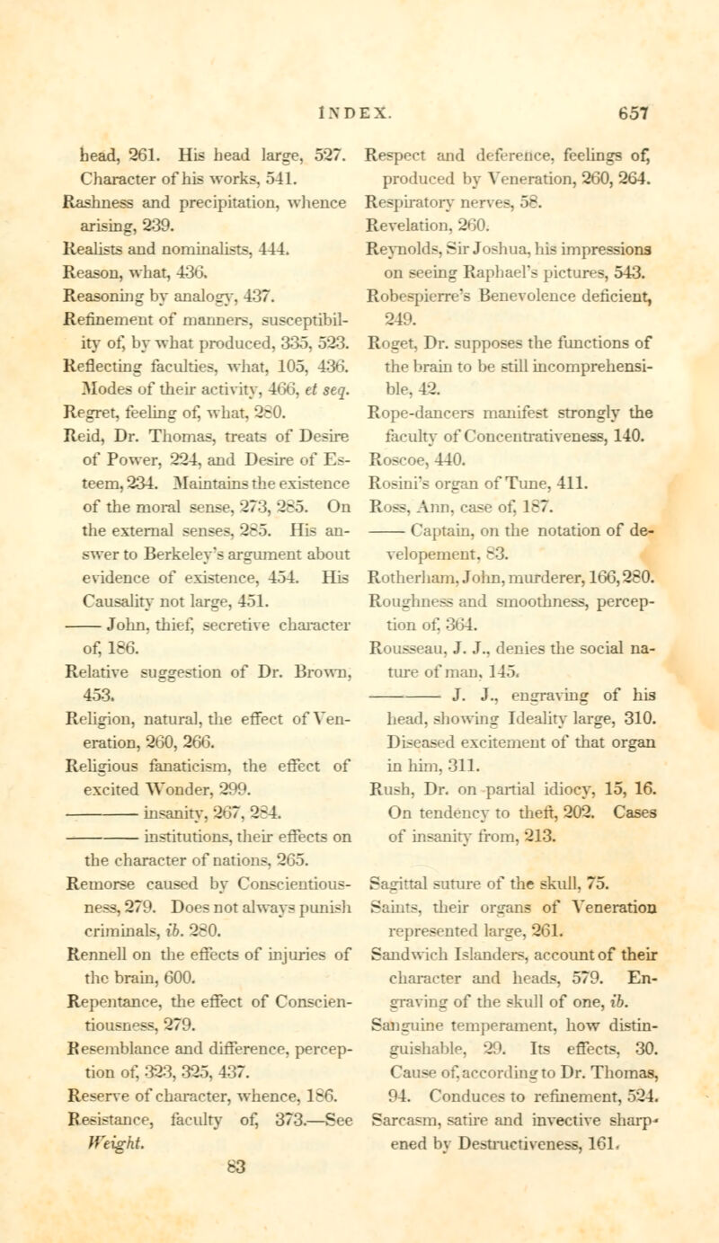 head, 261. His head large, 527. Character of his works, 541. Rashness and precipitation, whence arising, 239. Realists and nominalists, 444. Reason, what, 436. Reasoning by analog}', 437. Refinement of manners, susceptibil- ity of, by what produced, 335, 523. Reflecting faculties, what, 105, 436. Modes of their activity, 466, et seq. Regret, feeling of, what, 280. Reid, Dr. Thomas, treats of Desire of Power, 224, and Desire of Es- teem, 234. Maintains the existence of the moral sense, 273, 285. On the external senses, 285. His an- swer to Berkeley's argument about evidence of existence, 454. His Causality not large, 451. John, thief, secretive character of, 186. Relative suggestion of Dr. Brown, 453. Religion, natural, the effect of Ven- eration, 260, 266. Religious fanaticism, the effect of excited Wonder, 299. insanity, 267, 2*4. institutions, their effects on the character of nations, 265. Remorse caused by Conscientious- ness, 279. Does not always punish criminals, ib. 280. Rennell on the effects of injuries of the brain, 600. Repentance, the effect of Conscien- tiousness. 279. Resemblance and difference, percep- tion of, 323, 325, 437. Reserve of character, whence, 186. Resistance, faculty of, 373.—See tf'eight. 83 Respect and deference, feelings of, produced by Veneration, 260, 264. Respiratory nerves, 58. Revelation, 260. Reynolds, Sir Joshua, his impressions on seeing Raphael's pictures, 543. Robespierre's Benevolence deficient, 249. Roget, Dr. supposes the functions of the brain to be still incomprehensi- ble. 42. Rope-dancers manifest strongly the faculty of Concentrativeness, 140. Roscoe, 440. Rosini's organ of Tune, 411. Ross, Ann, case of. 187. Captain, on the notation of de- velopement, 83. Rotherham, John, murderer, 166,280. Roughness and smoothness, percep- tion of, 364. Rousseau, J. J., denies the social na- ture of man, 145. J. J., engraving of his head, showing Ideality large, 310. Diseased excitement of that organ in him, 311. Rush, Dr. on partial idiocy, 15, 16. On tendency to theft, 202. Cases of insanity from, 213. Sagittal suture of the skull, 75. Saints, their organs of Veneration represented large, 261. Sandwich Islanders, accoimt of their character and heads, 579. En- graving of the skull of one, ib. Sanguine temperament, how distin- guishable, 29. Its effects, 30. Cause of. according to Dr. Thomas, 94. Conduces to refinement, 524. Sarcasm, satire and invective sharp* ened by Destructiveness, 161.