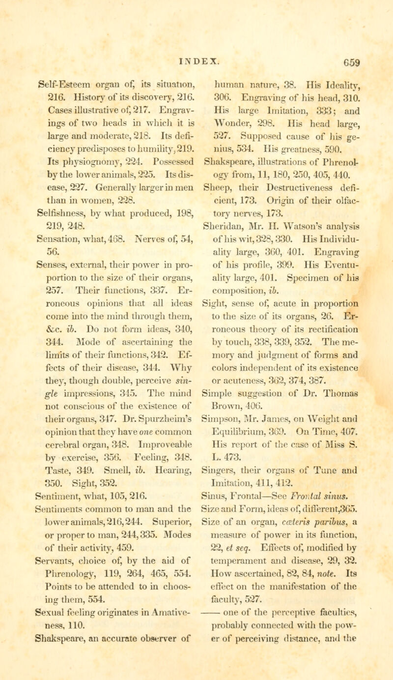 Self-Esteem organ of, its situation, 216. History of its discovery, 216. Cases illustrative of, 217. Engrav- ings of two heads in which it is large and moderate, 218. Its defi- ciency predisposes to humility, 219. Its physiognomy, 224. Possessed by the lower animals, 225. Its dis- ease, 227. Generally larger in men than in women, 228. Selfishness, by what produced, 198, 219, 248. Sensation, what, 468. Nerves of, 54, 56. Senses, external, their power in pro- portion to the size of their organs, 257. Their functions, 337. Er- roneous opinions that all ideas come into the mind through them, &c. ib. Do not form ideas, 340, 344. Mode of ascertaining the limits of their functions, 342. Ef- fects of their disease, 344. Why they, though double, perceive sin- gle impressions, 345. The mind not conscious of the existence of their organs, 347. Dr. Spurzheim's opinion that they have one common cerebral organ, 348. Improveable by exercise, 356. Feeling, 348. Taste, 349. Smell, ib. Hearing, 350. Sight, 352. Sentiment, what, 105, 216. Sentiments common to man and the lower animals, 216,244. Superior, or proper to man, 244,335. Modes of their activity, 459. Servants, choice of, by the aid of Phrenology, 119, 264, 465, 554. Points to be attended to in choos- ing them, 554. Sexual feeling originates inAmative- ness, 110. Shakspeare, an accurate observer of human nature, 38. His Ideality, 306. Engraving of his head, 310. His large Imitation, 333; and Wonder, 298. His head large, 527. Supposed cause of his ge- nius, 534. His greatness, 590. Shakspeare, illustrations of Phrenol- ogy from, 11, 180, 250, 405, 440. Sheep, then- Destructiveness defi- cient, 173. Origin of their olfac- tory nerves, 173. Sheridan, Mr. II. Watson's analysis of his wit, 328,330. His Individu- ality large, 360, 401. Engraving of his profile, 399. His Eventu- ality large, 401. Specimen of his composition, ib. Sight, sense of, acute in proportion to the size of its organs, 26. Er- roneous theory of its rectification by touch, 338, 339, 352. The me- mory and judgment of forms and colors independent of its existence or acuteness, 362, 374, 387. Simple suggestion of Dr. Thomas Brown, 406. Simpson, Mr. James, on Weight and Equilibrium, 369. On Time, 407. His report of the case of Miss S. L. 473. Singers, their organs of Tune and Imitation, 411, 412. Sinus, Frontal—See Frontal sinus. Size and Form, ideas of, difierent,365. Size of an organ, ceteris paribus, a measure of power in its function, 22, el seq. Effects of, modified by temperament and disease, 29, 32. How ascertained, 82, 84, note. Its effect on the manifestation of the faculty, 527. one of the perceptive faculties, probably connected with the pow- er of perceiving distance, and the