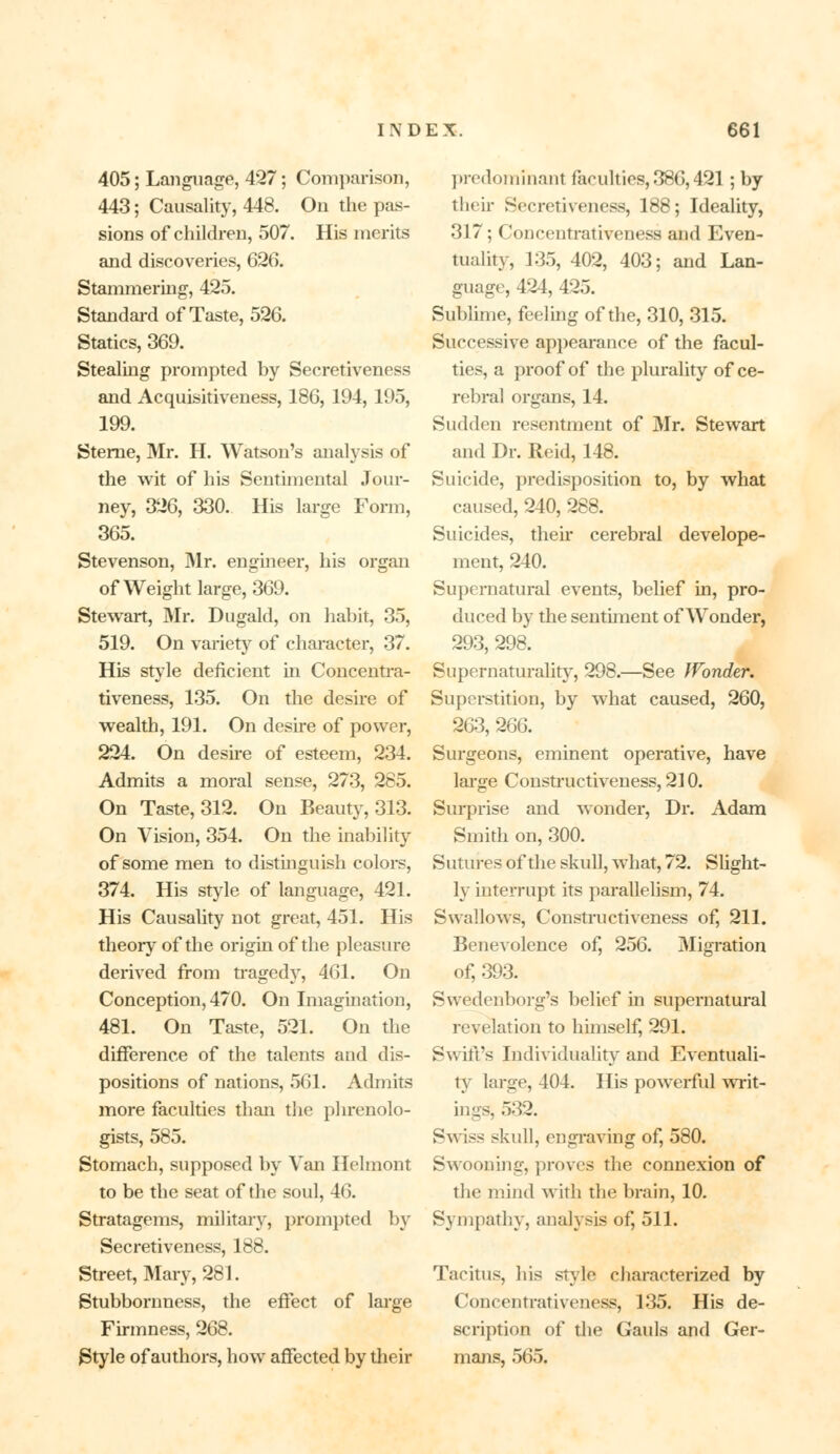 405; Language, 427; Comparison, 443; Causality, 448. On the pas- sions of children, 507. His merits and discoveries, 626. Stammering, 425. Standard of Taste, 526. Statics, 369. Stealing prompted by Secretiveness and Acquisitiveness, 186, 194, 195, 199. Sterne, Mr. H. Watson's analysis of the wit of his Sentimental Jour- ney, 326, 330. His large Form, 365. Stevenson, Mr. engineer, his organ of Weight large, 369. Stewart, Mr. Dugald, on habit, 35, 519. On variety of character, 37. His style deficient in Concentra- tiveness, 135. On the desire of wealth, 191. On desire of power, 224. On desire of esteem, 234. Admits a moral sense, 273, 285. On Taste, 312. On Beauty, 313. On Vision, 354. On the inability of some men to distinguish colors, 374. His style of language, 421. His Causality not great, 451. His theory of the origin of the pleasure derived from tragedy, 461. On Conception, 470. On Imagination, 481. On Taste, 521. On the difference of the talents and dis- positions of nations, 561. Admits more faculties than the phrenolo- gists, 585. Stomach, supposed by Van Helmont to be the seat of the soul, 46. Stratagems, military, prompted by Secretiveness, 188. Street, Mary, 281. Stubbornness, the effect of large Firmness, 268. £>tyle of authors, how affected by their predominant faculties, 386,421; by their Secretiveness, 188; Ideality, 317; Concentrativeness and Even- tuality, 135, 402, 403; and Lan- guage, 424, 425. Sublime, feeling of the, 310, 315. Successive appearance of the facul- ties, a proof of the plurality of ce- rebral organs, 14. Sudden resentment of Mr. Stewart and Dr. Reid, 148. Suicide, predisposition to, by what caused, 240, 288. Suicides, their cerebral develope- nient, 240. Supernatural events, belief in, pro- duced by the sentiment of Wonder, 293, 298. Supernaturality, 298.—See IPonder. Superstition, by what caused, 260, 263, 266. Surgeons, eminent operative, have large Constructiveness, 210. Surprise and wonder, Dr. Adam Smith on, 300. Sutures of the skull, what, 72. Slight- ly interrupt its parallelism, 74. Swallows, Constructiveness of, 211. Benevolence of, 256. Migration of, 393. Swedenborg's belief in supernatural revelation to himself, 291. Swift's Individuality and Eventuali- ty large, 404. His powerful writ- ings, 532. Swiss skull, engraving of, 580. Swooning, proves the connexion of the mind with the brain, 10. Sympathy, analysis of, 511. Tacitus, his style characterized by Concentrativeness, 135. His de- scription of the Gauls and Ger- mans, 565.