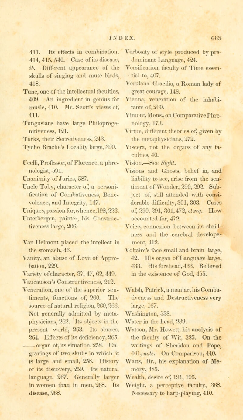 411. Its effects in combination, 414, 415, 540. Case of its disease, ib. Different appearance of the skulls of singing and mute birds, 418. Tune, one of the intellectual faculties, 409. An ingredient in genius for music, 410. Mr. Scott's views of, 411. Tungusians have large Philoproge- nitiveness, 121. Turks, their Secretiveness, 243. Tycho Brache's Locality large, 390. (Jcelli, Professor, of Florence, a phre- nologist, 591. Unanimity of Juries, 587. Uncle Toby, character of, a personi- fication of Combativeness, Bene- volence, and Integrity, 147. Uniques, passion for,whence,198,223. Unterbergen, painter, his Construc- tiveness large, 206. Van Helmont placed the intellect in the stomach, 46. Vanity, an abuse of Love of Appro- bation, 229. Variety ofcharacter, 37, 47, 62, 449. Vaucauson's Constructiveness, 212. Veneration, one of the superior sen- timents, functions of, 260. The source of natural religion, 260,266. Not generally admitted by meta- physicians, 262. Its objects in the present world, 263. Its abuses, 264. Effects of its deficiency, 265. organ of, its situation, 258. En- gravings of two skulls in which it is large and small, 258. Historv of its discovery, 259. Its natural language, 267. Generally larger in women than in men, ^68. Its disease, 268. Verbosity of style produced by pre- dominant Language, 424. Versification, faculty of Time essen- tial to, 407. Verulaua Gracilia, a Roman lady of great courage, 148. Vienna, veneration of the inhabi- tants of, 260. Vimont, Mons., on Comparative Phre- nology, 173. Virtue, different theories of, given by the metaphysicians, 272. Viscera, not the organs of any fa- culties, 40. Vision.—See Sight. Visions and Ghosts, belief in, and liability to see, arise from the sen- timent of Wonder, 290, 292. Sub- ject of, still attended with consi- derable difficulty, 301, 303. Cases of, 290, 291, 301,472, et seq. How accounted for, 472. Voice, connexion between its shrill- ness and the cerebral develope- ment, 412. Voltaire's face small and brain large, 42. His organ of Language large, 433. His forehead, 433. Believed in the existence of God, 455. Walsh, Patrick, a maniac, his Comba- tiveness and Destructiveness very large, 167. Washington, 538. Water in the head, 239. Watson, Mr. Hewett, his analysis of the faculty of Wit, 325. On the writings of Sheridan and Pope, 401, note. On Comparison, 440. Watts, Dr., his explanation of Me- mory, 485. Wealth, desire of, 191, 195. Weight, a perceptive faculty, 368. Necessary to harp-playing, 410.