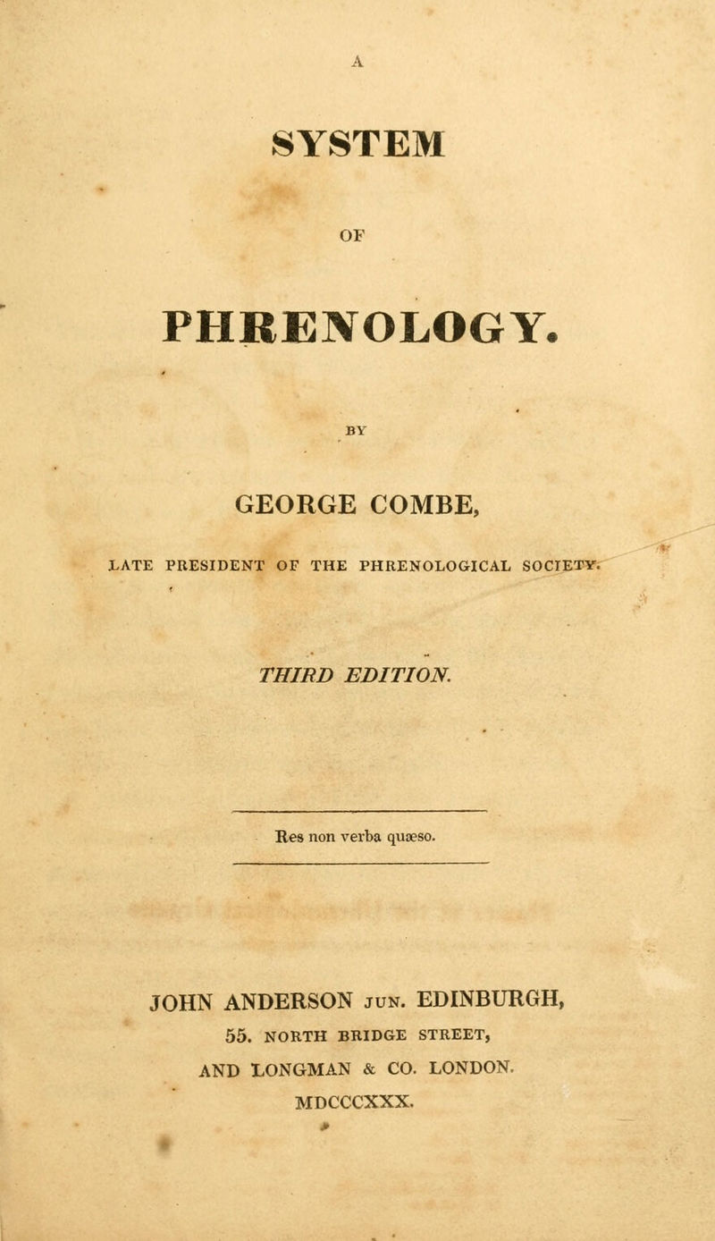 SYSTEM OF PHRENOLOGY- george COMBE, JLATE PRESIDENT OF THE PHRENOLOGICAL SOCIETY. THIRD EDITION. Res non verba quaeso. JOHN ANDERSON jun. EDINBURGH, 55. NORTH BRIDGE STREET, AND LONGMAN & CO. LONDON. MDCCCXXX.