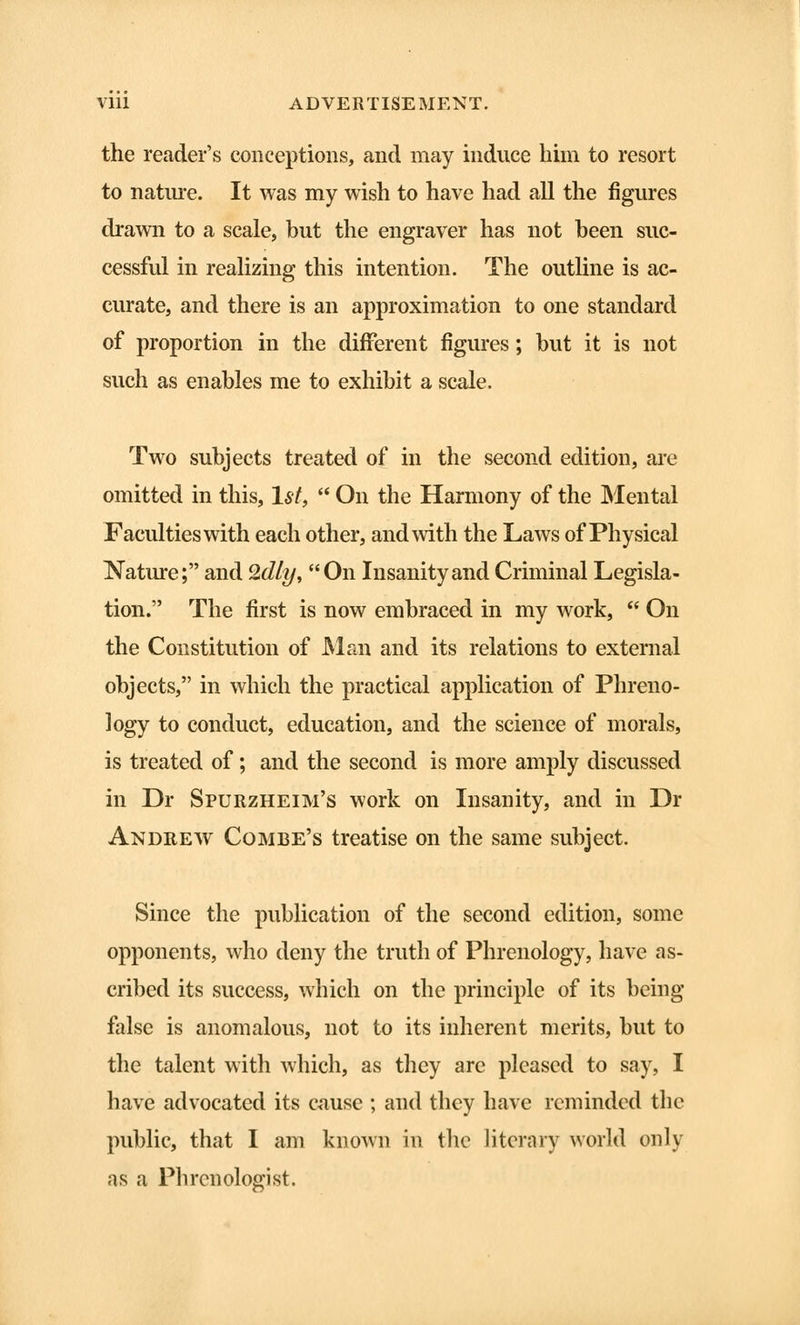 the reader's conceptions, and may induce him to resort to nature. It was my wish to have had all the figures drawn to a scale, but the engraver has not been suc- cessful in realizing this intention. The outline is ac- curate, and there is an approximation to one standard of proportion in the different figures; but it is not such as enables me to exhibit a scale. Two subjects treated of in the second edition, are omitted in this, 1st,  On the Harmony of the Mental Faculties with each other, and with the Laws of Physical Nature; and 2dly, On Insanity and Criminal Legisla- tion. The first is now embraced in my work,  On the Constitution of Man and its relations to external objects, in which the practical application of Phreno- logy to conduct, education, and the science of morals, is treated of; and the second is more amply discussed in Dr Spurzheim's work on Insanity, and in Dr Andrew Combe's treatise on the same subject. Since the publication of the second edition, some opponents, who deny the truth of Phrenology, have as- cribed its success, which on the principle of its being false is anomalous, not to its inherent merits, but to the talent with which, as they are pleased to say, I have advocated its cause ; and they have reminded the public, that I am known in the literary world only as a Phrenologist.