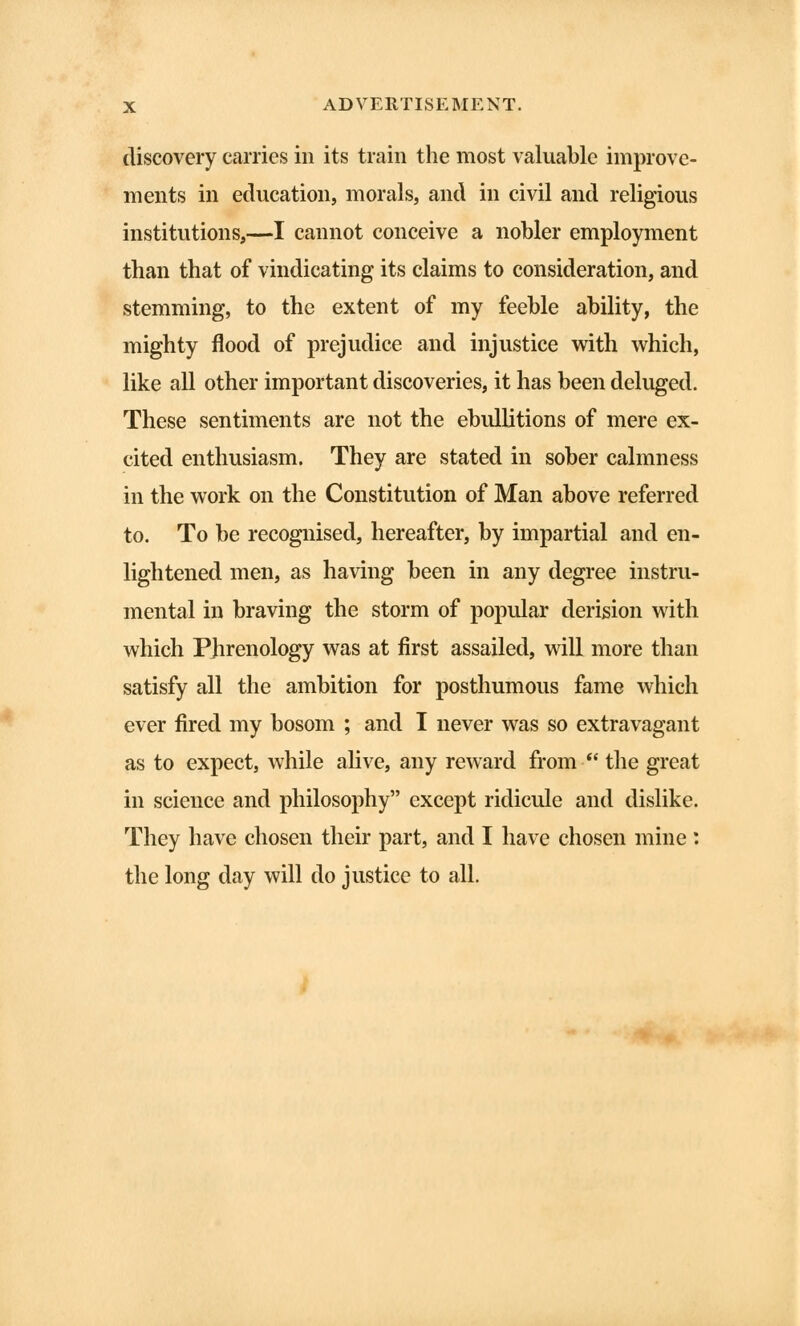 discovery carries in its train the most valuable improve- ments in education, morals, and in civil and religious institutions,—I cannot conceive a nobler employment than that of vindicating its claims to consideration, and stemming, to the extent of my feeble ability, the mighty flood of prejudice and injustice with which, like all other important discoveries, it has been deluged. These sentiments are not the ebullitions of mere ex- cited enthusiasm. They are stated in sober calmness in the work on the Constitution of Man above referred to. To be recognised, hereafter, by impartial and en- lightened men, as having been in any degree instru- mental in braving the storm of popular derision with which Phrenology was at first assailed, will more than satisfy all the ambition for posthumous fame which ever fired my bosom ; and I never was so extravagant as to expect, while alive, any reward from the great in science and philosophy except ridicule and dislike. They have chosen their part, and I have chosen mine : the long day will do justice to all.