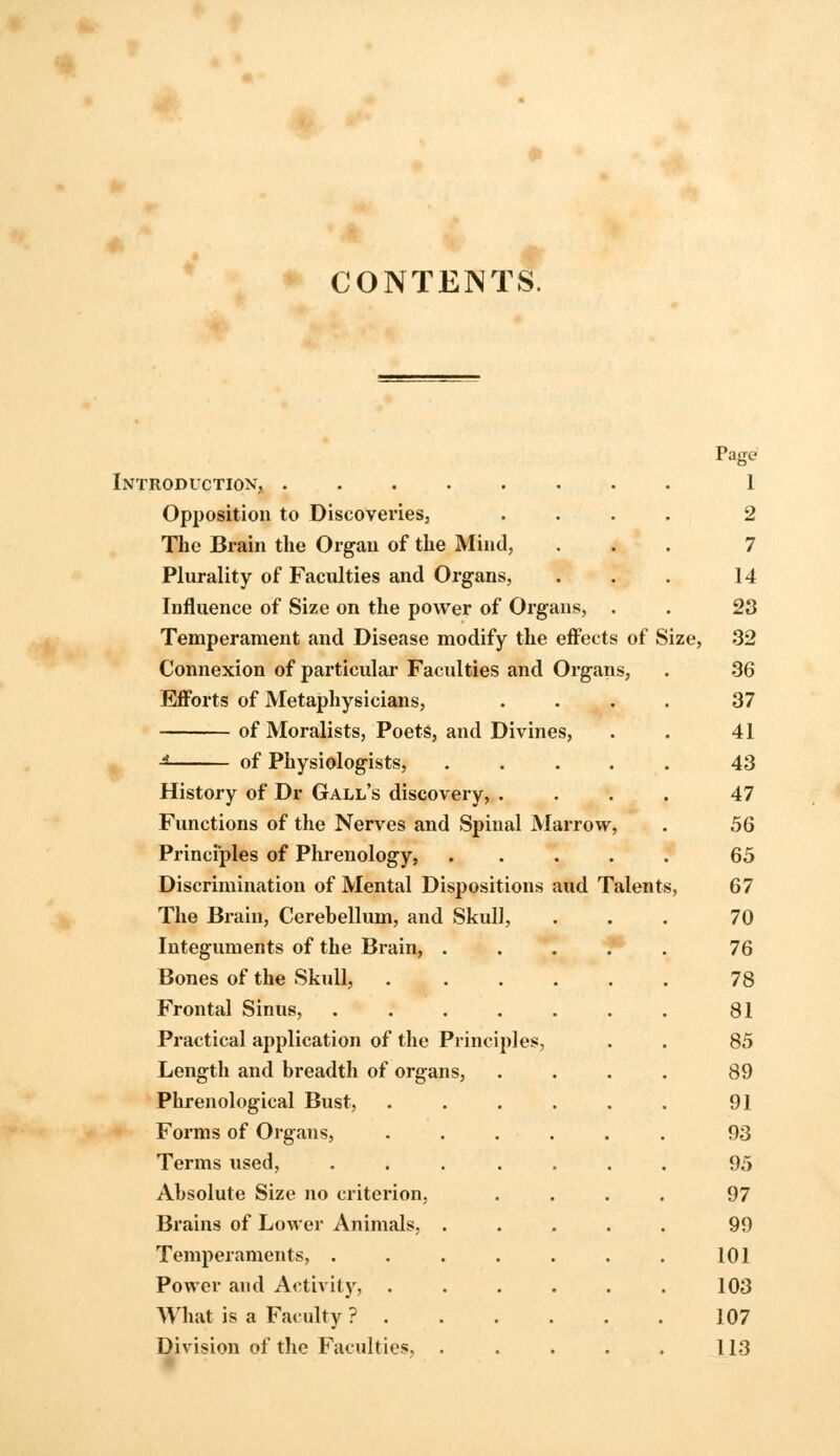 CONTENTS. Page Introduction, 1 Opposition to Discoveries, .... 2 The Brain the Organ of the Mind, ... 7 Plurality of Faculties and Organs, . . . 14 Influence of Size on the power of Organs, . . 23 Temperament and Disease modify the effects of Size, 32 Connexion of particular Faculties and Organs, . 36 Efforts of Metaphysicians, .... 37 of Moralists, Poets, and Divines, . . 41 -* of Physiologists, 43 History of Dr Gall's discovery, .... 47 Functions of the Nerves and Spinal Marrow, . 56 Principles of Phrenology, ..... 65 Discrimination of Mental Dispositions aud Talents, 67 The Brain, Cerebellum, and Skull, ... 70 Integuments of the Brain, f* 76 Bones of the Skull, 78 Frontal Sinus, . . . . . . . 81 Practical application of the Principles, . . 85 Length and breadth of organs, .... 89 Phrenological Bust, ...... 91 Forms of Organs, ...... 93 Terms used, ....... 95 Absolute Size no criterion, .... 97 Brains of Lower Animals, ..... 99 Temperaments, . . . . . . . 101 Power and Activity, ...... 103 What is a Faculty ? 107 Division of the Faculties, . . . . . 113