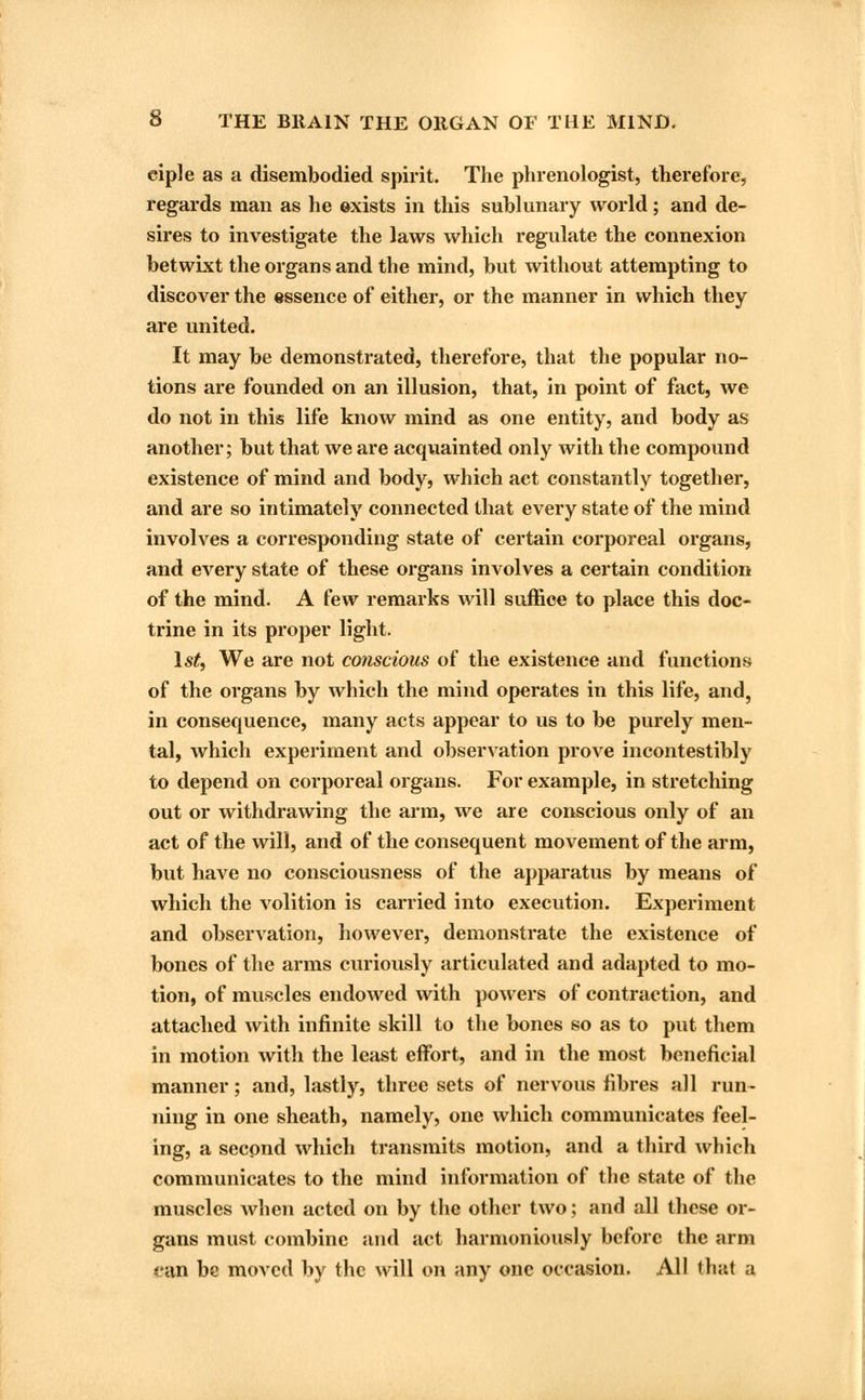 eiple as a disembodied spirit. The phrenologist, therefore, regards man as he exists in this sublunary world; and de- sires to investigate the laws which regulate the connexion betwixt the organs and the mind, but without attempting to discover the essence of either, or the manner in which they are united. It may be demonstrated, therefore, that the popular no- tions are founded on an illusion, that, in point of fact, we do not in this life know mind as one entity, and body as another; but that we are acquainted only with the compound existence of mind and body, which act constantly together, and are so intimately connected that every state of the mind involves a corresponding state of certain corporeal organs, and every state of these organs involves a certain condition of the mind. A few remarks will suffice to place this doc- trine in its proper light. 1st, We are not conscious of the existence and functions of the organs by which the mind operates in this life, and, in consequence, many acts appear to us to be purely men- tal, which experiment and observation prove incontestibly to depend on corporeal organs. For example, in stretching out or withdrawing the arm, we are conscious only of an act of the will, and of the consequent movement of the arm, but have no consciousness of the apparatus by means of which the volition is carried into execution. Experiment and observation, however, demonstrate the existence of bones of the arms curiously articulated and adapted to mo- tion, of muscles endowed with powers of contraction, and attached with infinite skill to the bones so as to put them in motion with the least effort, and in the most beneficial manner; and, lastly, three sets of nervous fibres all run- ning in one sheath, namely, one which communicates feel- ing, a second which transmits motion, and a third which communicates to the mind information of the state of the muscles Avhen acted on by the other two; and all these or- gans must combine and act harmoniously before the arm can be moved by the will on any one occasion. All that a