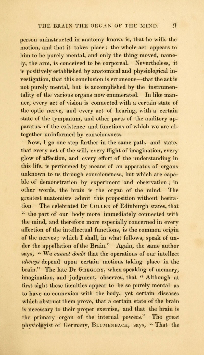 person iminstructed in anatomy knows is, that he wills the motion, and that it takes place; the whole act appears to him to be purely mental, and only the thing moved, name- ly, the arm, is conceived to be corporeal. Nevertheless, it is positively established by anatomical and physiological in- vestigation, that this conclusion is erroneous—that the act is not purely mental, but is accomplished by the instrumen- tality of the various organs now enumerated. In like man- ner, every act of vision is connected with a certain state of the optic nerve, and every act of hearing, with a certain state of the tympanum, and other parts of the auditory ap- paratus, of the existence and functions of which we are al- together uninformed by consciousness. Now, I go one step farther in the same path, and state, that every act of the will, every flight of imagination, every glow of affection, and every effort of the understanding in this life, is performed by means of an apparatus of organs unknown to us through consciousness, but which are capa- ble of demonstration by experiment and observation; in other words, the brain is the organ of the mind. The greatest anatomists admit this proposition without hesita- tion. The celebrated Dr Cullen of Edinburgh states, that  the part of our body more immediately connected with the mind, and therefore more especially concerned in every affection of the intellectual functions, is the common origin of the nerves ; which I shall, in what follows, speak of un- der the appellation of the Brain. Again, the same author says,  We cannot doubt that the operations of our intellect always depend upon certain motions taking place in the brain. The late Dr Gregory, when speaking of memory, imagination, and judgment, observes, that  Although at first sight these faculties appear to be so purely mental as to have no connexion with the body, yet certain diseases which obstruct them prove, that a certain state of the brain is necessary to their proper exercise, and that the brain is the primary organ of the internal powers. The great physiologist of Germany, Blumenbach, says,  That the
