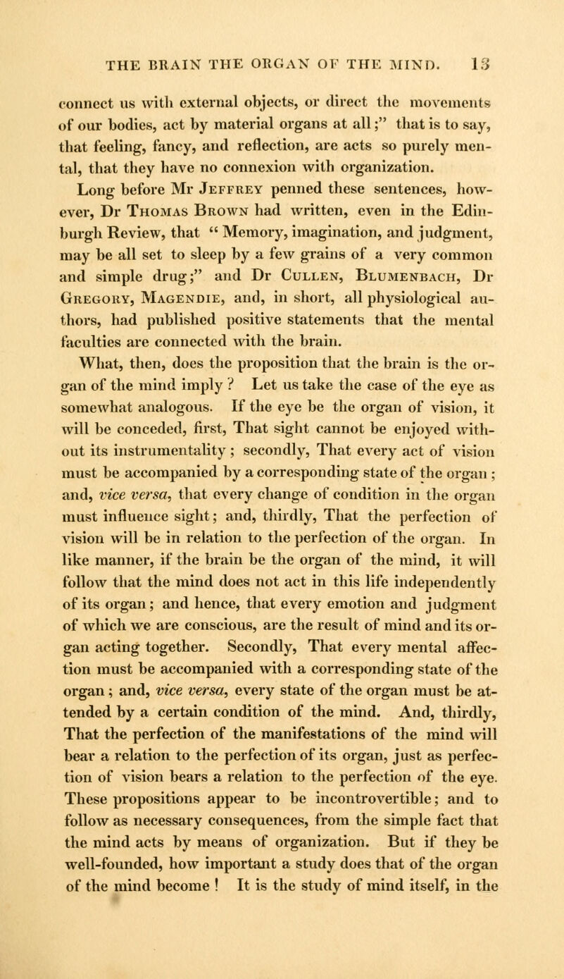 connect ns with external objects, or direct the movements of our bodies, act by material organs at all; that is to say, that feeling, fancy, and reflection, are acts so purely men- tal, that they have no connexion with organization. Long before Mr Jeffrey penned these sentences, how- ever, Dr Thomas Brown had written, even in the Edin- burgh Review, that  Memory, imagination, and judgment, may be all set to sleep by a few grains of a very common and simple drug; and Dr Cullen, Blumenbach, Dr Gregory, Magendie, and, in short, all physiological au- thors, had published positive statements that the mental faculties are connected with the brain. What, then, does the proposition that the brain is the or- gan of the mind imply ? Let us take the case of the eye as somewhat analogous. If the eye be the organ of vision, it will be conceded, first, That sight cannot be enjoyed with- out its instrumentality; secondly, That every act of vision must be accompanied by a corresponding state of the organ ; and, vice versa, that every change of condition in the organ must influence sight; and, thirdly, That the perfection of vision will be in relation to the perfection of the organ. In like manner, if the brain be the organ of the mind, it will follow that the mind does not act in this life independently of its organ; and hence, that every emotion and judgment of which we are conscious, are the result of mind and its or- gan acting together. Secondly, That every mental affec- tion must be accompanied with a corresponding state of the organ; and, vice versa, every state of the organ must be at- tended by a certain condition of the mind. And, thirdly, That the perfection of the manifestations of the mind will bear a relation to the perfection of its organ, just as perfec- tion of vision bears a relation to the perfection of the eye. These propositions appear to be incontrovertible; and to follow as necessary consequences, from the simple fact that the mind acts by means of organization. But if they be well-founded, how important a study does that of the organ of the mind become ! It is the study of mind itself, in the