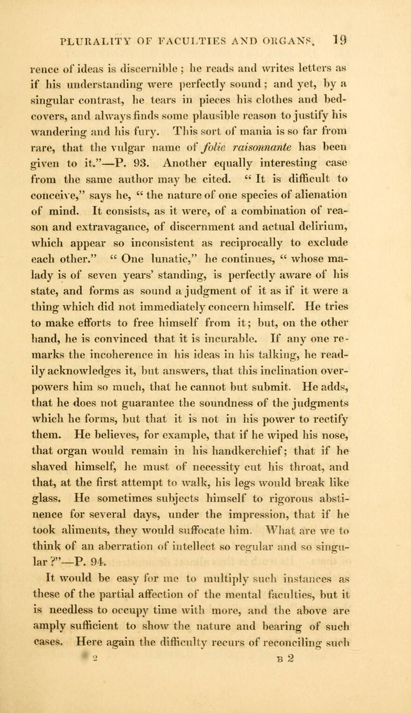 rence of ideas is discernible; he reads and writes letters as if his understanding were perfectly sound; and yet, by a singular contrast, he tears in pieces his clothes and bed- covers, and always finds some plausible reason to justify his wandering and his fury. This sort of mania is so far from rare, that the vulgar name of folie raisonnante has been given to it.—P. 93. Another equally interesting case from the same author may be cited.  It is difficult to conceive, says he,  the nature of one species of alienation of mind. It consists, as it were, of a combination of rea- son and extravagance, of discernment and actual delirium, which appear so inconsistent as reciprocally to exclude each other.  One lunatic, he continues,  whose ma- lady is of seven years' standing, is perfectly aware of his state, and forms as sound a judgment of it as if it were a thing which did not immediately concern himself. He tries to make efforts to free himself from it; but, on the other hand, he is convinced that it is incurable. If any one re- marks the incoherence in his ideas in his talking, he read- ily acknowledges it, but answers, that this inclination over- powers him so much, that he cannot but submit. He adds, that he does not guarantee the soundness of the judgments which he forms, but that it is not in his power to rectify them. He believes, for example, that if he wiped his nose, that organ would remain in his handkerchief; that if he shaved himself, he must of necessity cut his throat, and that, at the first attempt to walk, his legs would break like glass. He sometimes subjects himself to rigorous absti- nence for several days, under the impression, that if he took aliments, they would suffocate him. What are we to think of an aberration of intellect so regular and so singu- lar ?_p. 94. It would be easy for me to multiply such instances as these of the partial affection of the mental faculties, but it is needless to occupy time with more, and the above are amply sufficient to show the nature and bearing of such cases. Here again the difficulty recurs of reconciling such 9 2 B 2