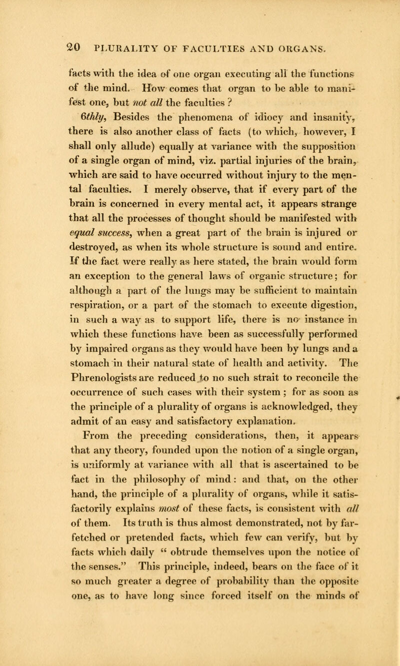 facts with the idea of one organ executing all the functions of the mind. How comes that organ to be able to mani- fest one, but not all the faculties ? Gthly, Besides the phenomena of idiocy and insanity, there is also another class of facts (to which, however, I shall only allude) equally at variance with the supposition of a single organ of mind, viz. partial injuries of the brain, which are said to have occurred without injury to the men- tal faculties. I merely observe, that if every part of the brain is concerned in every mental act, it appears strange that all the processes of thought should be manifested with equal success, when a great part of the brain is injured or destroyed, as when its whole structure is sound and entire. If the fact were really as here stated, the brain would form an exception to the general laws of organic structure; for although a part of the lungs may be sufficient to maintain respiration, or a part of the stomach to execute digestion, in such a way as to support life, there is no instance in which these functions have been as successfully performed by impaired organs as they would have been by lungs and a stomach in their natural state of health and activity. The Phrenologists are reduced to no such strait to reconcile the occurrence of such cases with their system; for as soon as the principle of a plurality of organs is acknowledged, they admit of an easy and satisfactory explanation. From the preceding considerations, then, it appears that any theory, founded upon the notion of a single organ, is uniformly at variance with all that is ascertained to be fact in the philosophy of mind: and that, on the other hand, the principle of a plurality of organs, while it satis- factorily explains most of these facts, is consistent with all of them. Its truth is thus almost demonstrated, not by far- fetched or pretended facts, which few can verify, but by facts which daily  obtrude themselves upon the notice of the senses. This principle, indeed, bears on the face of it so much greater a degree of probability than the opposite one, as to have long since forced itself on the minds of