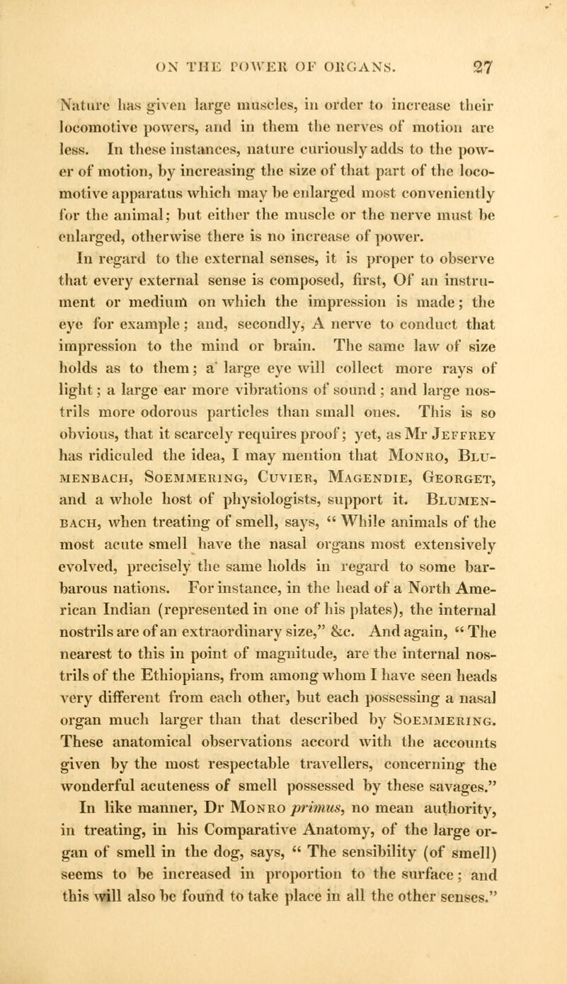 Nature lias given large muscles, in order to increase their locomotive powers, and in them the nerves of motion are less. In these instances, nature curiously adds to the pow- er of motion, by increasing the si/e of that part of the loco- motive apparatus which may be enlarged most conveniently for the animal; but either the muscle or the nerve must be enlarged, otherwise there is no increase of power. In regard to the external senses, it is proper to observe that every external sense is composed, first, Of an instru- ment or medium on which the impression is made; the eye for example; and, secondly, A nerve to conduct that impression to the mind or brain. The same law of size holds as to them; a' large eye will collect more rays of light; a large ear more vibrations of sound ; and large nos- trils more odorous particles than small ones. This is so obvious, that it scarcely requires proof; yet, as Mr Jeffrey has ridiculed the idea, I may mention that Monro, Blu- menbach, Soemmering, Cuvier, Magendie, Georget, and a whole host of physiologists, support it. Blumen- bach, when treating of smell, says,  While animals of the most acute smell have the nasal organs most extensively evolved, precisely the same holds in regard to some bar- barous nations. For instance, in the head of a North Ame- rican Indian (represented in one of his plates), the internal nostrils are of an extraordinary size, &c. And again,  The nearest to this in point of magnitude, are the internal nos- trils of the Ethiopians, from among whom I have seen heads very different from each other, but each possessing a nasal organ much larger than that described by Soemmering. These anatomical observations accord with the accounts given by the most respectable travellers, concerning the wonderful acuteness of smell possessed by these savages. In like manner, Dr Monro primus, no mean authority, in treating, in his Comparative Anatomy, of the large or- gan of smell in the dog, says,  The sensibility (of smell) seems to be increased in proportion to the surface; and this will also be fouild to take place in all the other senses.