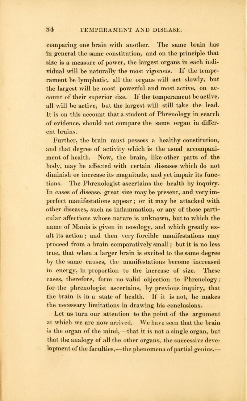 comparing one brain with another. The same brain has in general the same constitution, and on the principle that size is a measure of power, the largest organs in each indi- vidual will be naturally the most vigorous. If the tempe- rament be lymphatic, all the organs will act slowly, but the largest will be most powerful and most active, on ac- count of their superior size. If the temperament be active, all will be active, but the largest will still take the lead. It is on this account that a student of Phrenology in search of evidence, should not compare the same organ in differ- ent brains. Further, the brain must possess a healthy constitution, and that degree of activity which is the usual accompani- ment of health. Now, the brain, like other parts of the body, may be affected with certain diseases which do not diminish or increase its magnitude, and yet impair its func- tions. The Phrenologist ascertains the health by inquiry. In cases of disease, great size may be present, and very im- perfect manifestations appear; or it may be attacked with other diseases, such as inflammation, or any of those parti- cular affections whose nature is unknown, but to which the name of Mania is given in nosology, and which greatly ex- alt its action; and then very forcible manifestations may proceed from a brain comparatively small; but it is no less true, that when a larger brain is excited to the same degree by the same causes, the manifestations become increased in energy, in proportion to the increase of size. These cases, therefore, form no valid objection to Phrenology; for the phrenologist ascertains, by previous inquiry, that the brain is in a state of health. If it is not, he makes the necessary limitations in drawing his conclusions. Let us turn our attention to the point of the argument at which we are now arrived. We have seen that the brain is the organ of the mind,—that it is not a single organ, but that the analogy of all the other organs, the successive deve- lopment of the faculties,-—the phenomena of partial genius,—