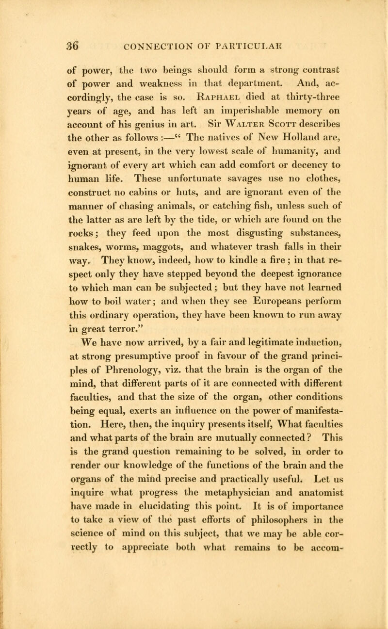 of power, the two beings should form a strong contrast of power and weakness in that department. And, ac- cordingly, the case is so. Raphael died at thirty-three years of age, and has left an imperishable memory on account of his genius in art. Sir Walter Sgott describes the other as follows :— The natives of New Holland are, even at present, in the very lowest scale of humanity, and ignorant of every art which can add comfort or decency to human life. These unfortunate savages use no clothes, construct no cabins or huts, and are ignorant even of the manner of chasing animals, or catching fish, unless such of the latter as are left by the tide, or which are found on the rocks; they feed upon the most disgusting substances, snakes, worms, maggots, and whatever trash falls in their way* They know, indeed, how to kindle a fire ; in that re- spect only they Irave stepped beyond the deepest ignorance to which man can be subjected; but they have not learned how to boil water; and when they see Europeans perforin this ordinary operation, they have been known to run away in great terror. We have now arrived, by a fair and legitimate induction, at strong presumptive proof in favour of the grand princi- ples of Phrenology, viz. that the brain is the organ of the mind, that different parts of it are connected with different faculties, and that the size of the organ, other conditions being equal, exerts an influence on the power of manifesta- tion. Here, then, the inquiry presents itself, What faculties and what parts of the brain are mutually connected ? This is the grand question remaining to be solved, in order to render our knowledge of the functions of the brain and the organs of the mind precise and practically useful. Let us inquire what progress the metaphysician and anatomist have made in elucidating this point. It is of importance to take a view of the past efforts of philosophers in the science of mind on this subject, that we may be able cor- rectly to appreciate both what remains to be accom-