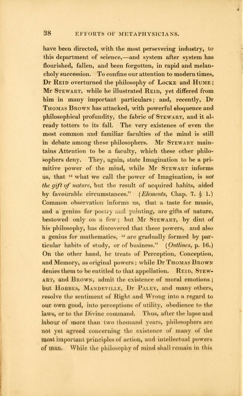 have been directed, with the most persevering industry, to this department of science,—and system after system has flourished, fallen, and been forgotten, in rapid and melan- choly succession. To confine our attention to modern times, Dr Reid overturned the philosophy of Locke and Hume ; Mr Stewart, while he illustrated Reid, yet differed from him in many important particulars; and, recently, Dr Thomas Brown has attacked, with powerful eloquence and philosophical profundity, the fabric of Stewart, and it al- ready totters to its fall. The very existence of even the most common and familiar faculties of the mind is still in debate among these philosophers. Mr Stewart main- tains Attention to be a faculty, which these other philo- sophers deny. They, again, state Imagination to be a pri- mitive power of the mind, while Mr Stewart informs us, that  what we call the power of Imagination, is not the gift of nature, but the result of acquired habits, aided by favourable circumstances. {Elements, Chap. 7. § 1.) Common observation informs us, that a taste for music, and a genius for poetry and painting, are gifts of nature, bestowed only on a few; but Mr Stewart, by dint of his philosophy, has discovered that these powers, and also a genius for mathematics,  are gradually formed by par- ticular habits of study, or of business. {Outlines, p. 16.) On the other hand, he treats of Perception, Conception, and Memory, as original powers; while Dr Thomas Brown denies them to be entitled to that appellation. Reid, Stew- art, and Brown, admit the existence of moral emotions ; but Hobbes, Mandeville, Dr Paley, and many others, resolve the sentiment of Right and Wrong into a regard to our own good, into perceptions of utility, obedience to the laws, or to the Divine command. Thus, after the lapse and labour of more than two thousand years, philosophers are not yet agreed concerning the existence of many of the most important principles of action, and intellectual powers of man. While the philosophy of mind shall remain in this