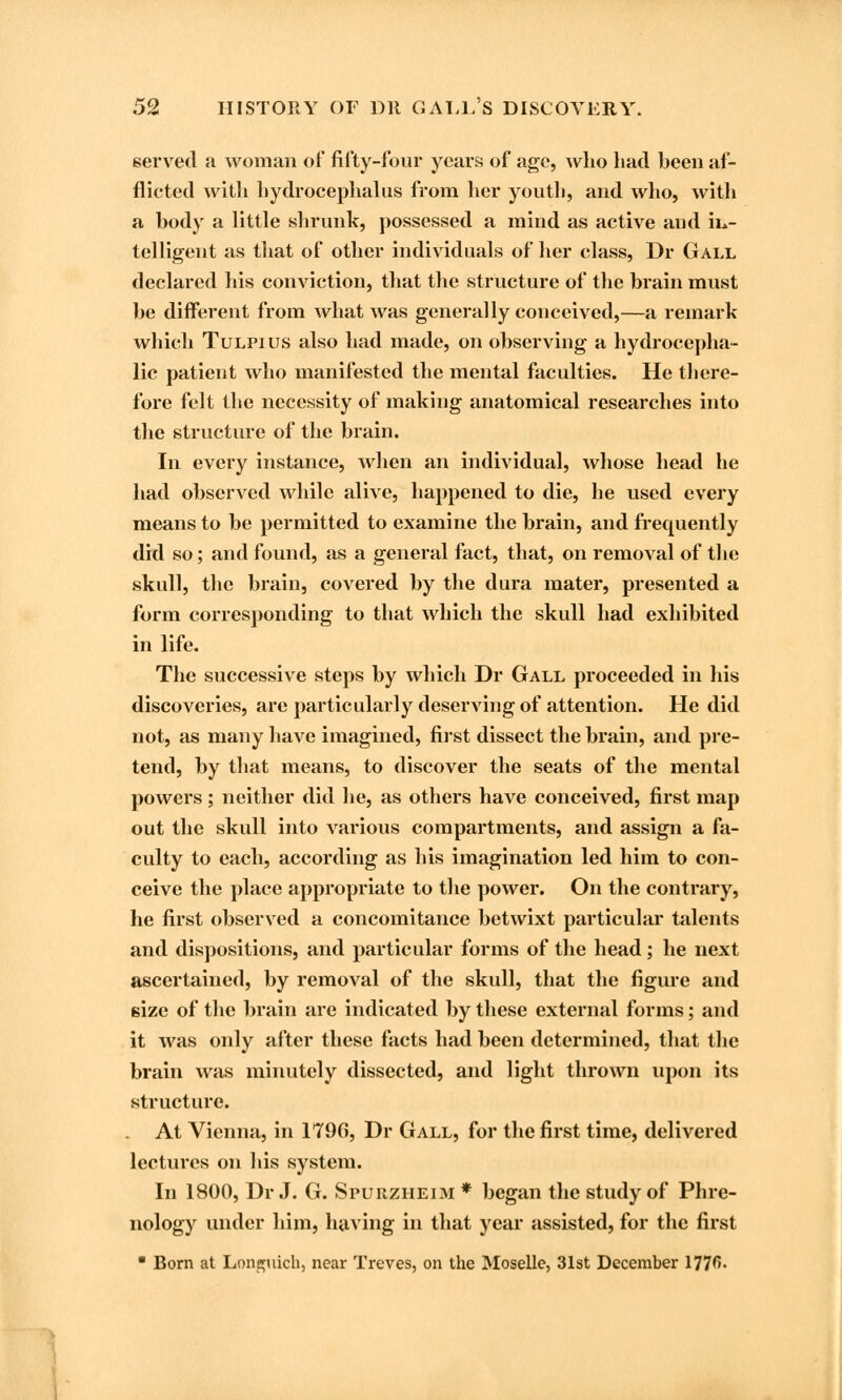 served a woman of fifty-four years of age, who had been af- flicted with hydrocephalus from her youth, and who, with a body a little shrunk, possessed a mind as active aud iu- telligent as that of other individuals of her class, Dr Gall declared his conviction, that the structure of the brain must be different from what was generally conceived,—a remark which Tulpius also had made, on observing a hydrocepha- lic patient who manifested the mental faculties. He there- fore felt the necessity of making anatomical researches into the structure of the brain. In every instance, when an individual, whose head he had observed while alive, happened to die, lie used every means to be permitted to examine the brain, and frequently did so; and found, as a general fact, that, on removal of the skull, the brain, covered by the dura mater, presented a form corresponding to that which the skull had exhibited in life. The successive steps by which Dr Gall proceeded in his discoveries, are particularly deserving of attention. He did not, as many have imagined, first dissect the brain, and pre- tend, by that means, to discover the seats of the mental powers ; neither did lie, as others have conceived, first map out the skull into various compartments, and assign a fa- culty to each, according as his imagination led him to con- ceive the place appropriate to the power. On the contrary, he first observed a concomitance betwixt particular talents and dispositions, and particular forms of the head; he next ascertained, by removal of the skull, that the figure and size of the brain are indicated by these external forms; and it was only after these facts had been determined, that the brain was minutely dissected, and light thrown upon its structure. At Vienna, in 1790, Dr Gall, for the first time, delivered lectures on his system. In 1800, Dr J. G. Spurzheim * began the study of Phre- nology under him, having in that year assisted, for the first • Born at Longuich, near Troves, on the Moselle, 31st December 1776-