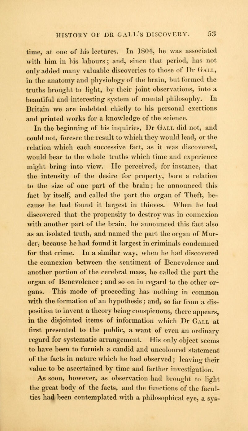 time, at one of his lectures. In 1801, lie was associated with him in his labours; and, since that period, lias not only added many valuable discoveries to those of Dr Gall, in the anatomy and physiology of the brain, but formed the truths brought to light, by their joint observations, into a beautiful and interesting system of mental philosophy. In Britain we are indebted chiefly to his personal exertions and printed works for a knowledge of the science. In the beginning of his inquiries, Dr Gall did not, and could not, foresee the result to which they would lead, or the relation which each successive fact, as it was discovered, would bear to the whole truths which time and experience might bring into view. He perceived, for instance, that the intensity of the desire for property, bore a relation to the size of one part of the brain; he announced this fact by itself, and called the part the organ of Theft, be- cause he had found it largest in thieves. When he had discovered that the propensity to destroy was in connexion with another part of the brain, he announced this fact also as an isolated truth, and named the part the organ of Mur- der, because he had found it largest in criminals condemned for that crime. In a similar way, when he had discovered the connexion between the sentiment of Benevolence and another portion of the cerebral mass, he called the part the organ of Benevolence ; and so on in regard to the other or- gans. This mode of proceeding has nothing in common with the formation of an hypothesis; and, so far from a dis- position to invent a theory being conspicuous, there appears, in the disjointed items of information which Dr Gall at first presented to the public, a want of even an ordinary regard for systematic arrangement. His only object seems to have been to furnish a candid and uncoloured statement of the facts in nature which he had observed: leaving their value to be ascertained by time and farther investigation. As soon, however, as observation had brought to light the great body of the facts, and the functions of the facul- ties had been contemplated with a philosophical eye, a sys-