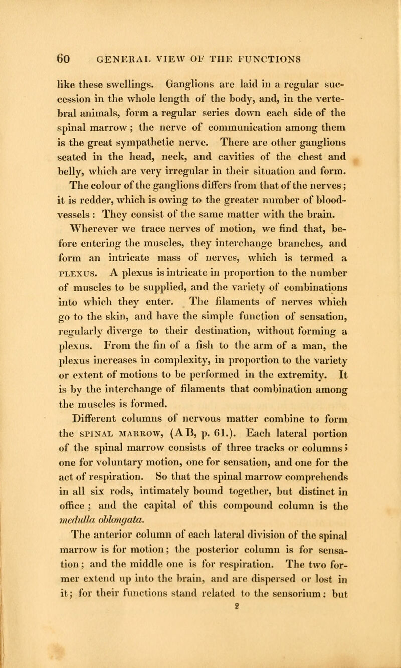 like these swellings. Ganglions arc laid in a regular suc- cession in the whole length of the body, and, in the verte- bral animals, form a regular series down each side of the spinal marrow; the nerve of communication among them is the great sympathetic nerve. There are other ganglions seated in the head, neck, and cavities of the chest and belly, which are very irregular in their situation and form. The colour of the ganglions differs from that of the nerves ; it is redder, which is owing to the greater number of blood- vessels : They consist of the same matter with the brain. Wherever we trace nerves of motion, we find that, be- fore entering the muscles, they interchange branches, and form an intricate mass of nerves, which is termed a plexus. A plexus is intricate in proportion to the number of muscles to be supplied, and the variety of combinations into which they enter. The filaments of nerves which go to the skin, and have the simple function of sensation, regularly diverge to their destination, without forming a plexus. From the fin of a fish to the arm of a man, the plexus increases in complexity, in proportion to the variety or extent of motions to be performed in the extremity. It is by the interchange of filaments that combination among the muscles is formed. Different columns of nervous matter combine to form the spinal marrow, (AB, p. 61.). Each lateral portion of the spinal marrow consists of three tracks or columns > one for voluntary motion, one for sensation, and one for the act of respiration. So that the spinal marrow comprehends in all six rods, intimately bound together, but distinct in office ; and the capital of this compound column is the medulla oblongata. The anterior column of each lateral division of the spinal marrow is for motion; the posterior column is for sensa- tion ; and the middle one is for respiration. The two for- mer extend up into the brain, and arc dispersed or lost in it; for their functions stand related to the sensorium: but 2