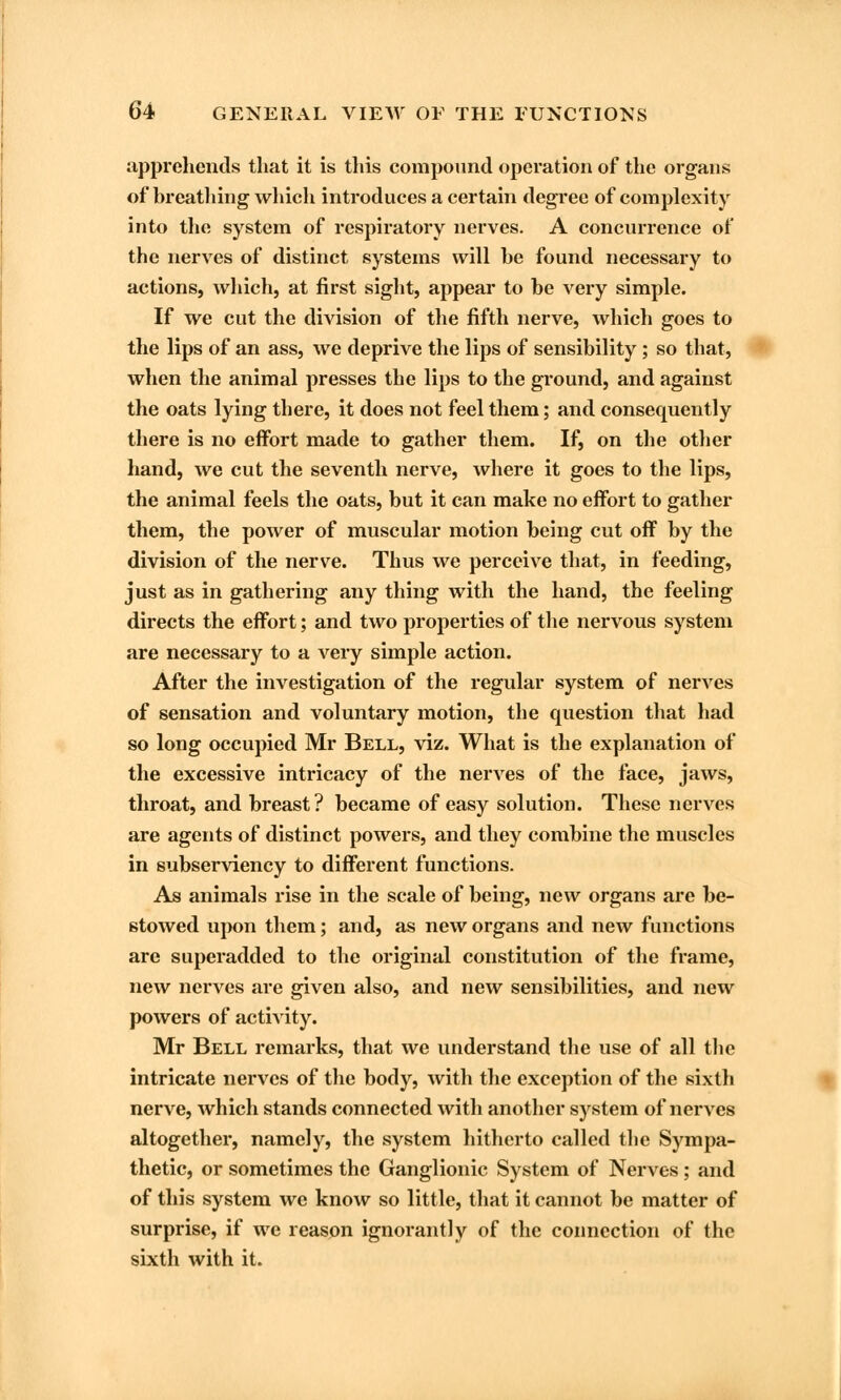 apprehends that it is this compound operation of the organs of breathing which introduces a certain degree of complexity into the system of respiratory nerves. A concurrence of the nerves of distinct systems will be found necessary to actions, which, at first sight, appear to be very simple. If we cut the division of the fifth nerve, which goes to the lips of an ass, we deprive the lips of sensibility; so that, when the animal presses the lips to the ground, and against the oats lying there, it does not feel them; and consequently there is no effort made to gather them. If, on the other hand, we cut the seventh nerve, where it goes to the lips, the animal feels the oats, but it can make no effort to gather them, the power of muscular motion being cut off by the division of the nerve. Thus we perceive that, in feeding, just as in gathering any thing with the hand, the feeling directs the effort; and two properties of the nervous system are necessary to a very simple action. After the investigation of the regular system of nerves of sensation and voluntary motion, the question that had so long occupied Mr Bell, viz. What is the explanation of the excessive intricacy of the nerves of the face, jaws, throat, and breast? became of easy solution. These nerves are agents of distinct powers, and they combine the muscles in subserviency to different functions. As animals rise in the scale of being, new organs are be- stowed upon them; and, as new organs and new functions are superadded to the original constitution of the frame, new nerves are given also, and new sensibilities, and new powers of activity. Mr Bell remarks, that we understand the use of all the intricate nerves of the body, with the exception of the sixth nerve, which stands connected with another system of nerves altogether, namely, the system hitherto called the Sympa- thetic, or sometimes the Ganglionic System of Nerves ; and of this system we know so little, that it cannot be matter of surprise, if we reason ignorant!y of the connection of the sixth with it.