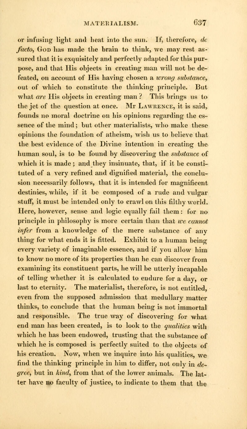 or infusing light and heat into the sun. If, therefore, do facto, God has made the brain to think, wc may rest as- sured tliat it is exquisitely and perfectly adapted for this pur- pose, and that His objects in creating man will not be de- feated, on account of His having chosen a wrong substance, out of which to constitute the thinking principle. But what are His objects in creating man ? This brings us to the jet of the question at once. Mr Lawrence, it is said, founds no moral doctrine on his opinions regarding the es- sence of the mind; but other materialists, who make these opinions the foundation of atheism, wish us to believe that the best evidence of the Divine intention in creating the human soul, is to be found by discovering the substance of which it is made; and they insinuate, that, if it be consti- tuted of a very refined and dignified material, the conclu- sion necessarily follows, that it is intended for magnificent destinies, while, if it bo composed of a rude and vulgar stuff, it must be intended only to crawl on this filthy world. Here, however, sense and logic equally fail them: for no principle in philosophy is more certain than that we cannot infer from a knowledge of the mere substance of any thing for what ends it is fitted. Exhibit to a human being every variety of imaginable essence, and if you allow him to know no more of its properties than he can discover from examining its constituent parts, he will be utterly incapable of telling whether it is calculated to endure for a day, or last to eternity. The materialist, therefore, is not entitled, even from the supposed admission that medullary matter thinks, to conclude that the human being is not immortal and responsible. The true way of discovering for what end man has been created, is to look to the qualities with which he has been endowed, trusting that the substance of which he is composed is perfectly suited to the objects of his creation. Now, when we inquire into his qualities, we find the thinking principle in him to differ, not only in de- gree, but in kind, from that of the lower animals. The lat- ter have no faculty of justice, to indicate to them that the