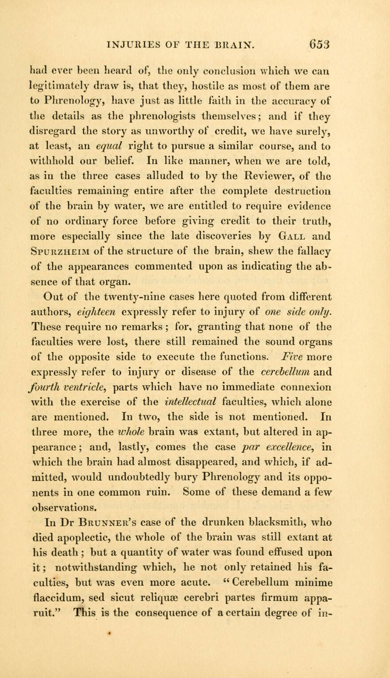 had ever been heard of, the only conclusion which we can legitimately draw is, that they, hostile as most of them are to Phrenology, have just as little faith in the accuracy of the details as the phrenologists themselves; and if they disregard the story as unworthy of credit, we have surely, at least, an equal right to pursue a similar course, and to withhold our belief. In like manner, when we are told, as in the three cases alluded to by the Reviewer, of the faculties remaining entire after the complete destruction of the brain by water, we are entitled to require evidence of no ordinary force before giving credit to their truth, more especially since the late discoveries by Gall and Spurzheim of the structure of the brain, shew the fallacy of the appearances commented upon as indicating the ab- sence of that organ. Out of the twenty-nine cases here quoted from different authors, eighteen expressly refer to injury of one side only. These require no remarks ; for, granting that none of the faculties were lost, there still remained the sound organs of the opposite side to execute the functions. Five more expressly refer to injury or disease of the cerebellum and fourth ventricle, parts which have no immediate connexion with the exercise of the intellectual faculties, which alone are mentioned. In two, the side is not mentioned. In three more, the whole brain was extant, but altered in ap- pearance ; and, lastly, comes the case par excellence, in which the brain had almost disappeared, and which, if ad- mitted, would undoubtedly bury Phrenology and its oppo- nents in one common ruin. Some of these demand a i'ew observations. In Dr Brunner's case of the drunken blacksmith, who died apoplectic, the whole of the brain was still extant at his death ; but a quantity of water was found effused upon it; notwithstanding which, he not only retained his fa- culties, but was even more acute.  Cerebellum minime flaccidum, sed sicut reliquae cerebri partes firmum appa- ruit. This is the consequence of a certain degree of in-