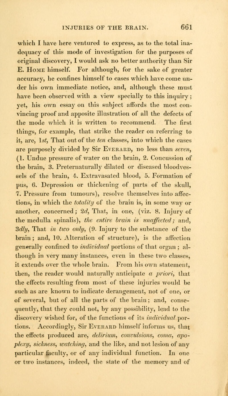 which I have here ventured to express, as to the total ina- dequacy of this mode of investigation for the purposes of original discovery, I would ask no better authority than Sir E. Home himself. For although, for the sake of greater accuracy, he confines himself to cases which have come un- der his own immediate notice, and, although these must have been observed with a view specially to this inquiry; yet, his own essay on this subject affords the most con- vincing proof and apposite illustration of all the defects of the mode which it is written to recommend. The first things, for example, that strike the reader on referring to it, are, 1st, That out of the ten classes, into which the cases are purposely divided by Sir Everard, no less than seven, (1. Undue pressure of water on the brain, 2. Concussion of the brain, 3. Preternaturally dilated or diseased bloodves- sels of the brain, 4. Extravasated blood, 5. Formation of pus, 6. Depression or thickening of parts of the skull, 7. Pressure from tumours), resolve themselves into affec- tions, in which the totality of the brain is, in some way or another, concerned; 2d, That, in one, (viz. 8. Injury of the medulla spinalis), the entire brain is unaffected; and, Sdly, That in two only, (9. Injury to the substance of the brain; and, 10. Alteration of structure), is the affection generally confined to individual portions of that organ ; al- though in very many instances, even in these two classes, it extends over the whole brain. From his own statement, then, the reader would naturally anticipate a priori, that the effects resulting from most of these injuries would be such as are known to indicate derangement, not of one, or of several, but of all the parts of the brain; and, conse- quently, that they could not, by any possibility, lead to the discovery wished for, of the functions of its individual por- tions. Accordingly, Sir Everard himself informs us, that the effects produced are, delirium, convulsions, coma, apo- plexy, sickness, watching, and the like, and not lesion of any particular faculty, or of any individual function. In one or two instances, indeed, the state of the memory and of